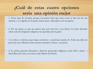 ¿Cuál de estas cuatro opciones
sería una opinión mejor
formulada sobre el tema
planteado?
• 1. Estoy muy de acuerdo, porque me parece bien que estas cosas se den así, de esta
manera, y si a alguien no le gusta, bueno pues, cada quien con sus gustos.
• 2. No me gusta, ya que me parece que está muy feo y me choca ver tanto desnudo
sobre todo de imágenes religiosas tan queridas por la gente.
• 3. La obra es efectiva, pues logra conmover y cuestionar nuestra fe. Todo arte debe de
provocar una reflexión sobre nuestros propios valores y creencias.
• 4. La artista presenta desnudos a diversos personajes religiosos, entre ellos a Jesús y
Santa Rosa de Lima, así como a San Martín de Porres.
 
