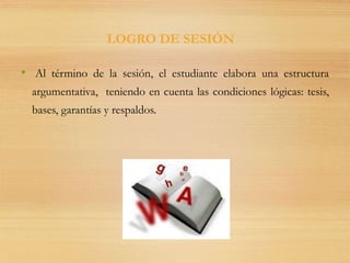 • Al término de la sesión, el estudiante elabora una estructura
argumentativa, teniendo en cuenta las condiciones lógicas: tesis,
bases, garantías y respaldos.
LOGRO DE SESIÓN
 