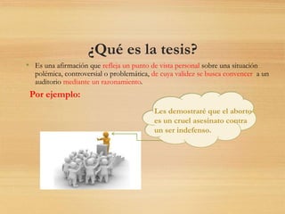 ¿Qué es la tesis?
• Es una afirmación que refleja un punto de vista personal sobre una situación
polémica, controversial o problemática, de cuya validez se busca convencer a un
auditorio mediante un razonamiento.
Les demostraré que el aborto
es un cruel asesinato contra
un ser indefenso.
Por ejemplo:
 