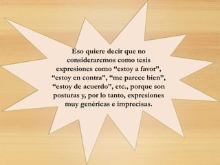 Eso quiere decir que no
consideraremos como tesis
expresiones como “estoy a favor”,
“estoy en contra”, “me parece bien”,
“estoy de acuerdo”, etc., porque son
posturas y, por lo tanto, expresiones
muy genéricas e imprecisas.
 