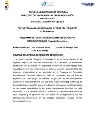 REPÚBLICA BOLIVARIANA DE VENEZUELA
MINISTERIO DEL PODER POPULAR PARA LA EDUCACIÓN
UNIVERSITARIA
UNIVERSIDAD DEPORTIVA DEL SUR
PAUTAS PARA LA ELABORACIÓN DEL INFORME DEL “PROYECTO
COMUNITARIO”
PROGRAMA DE FORMACION: ENTRENAMIENTO DEPORTIVO
UNIDAD CURRICULAR: Proyecto Comunitario I
Perfeccionado por: Lcdo. Cristóbal Rivas Fecha: 31 de mayo 2021
Licdo. Julio Acosta
OBJETIVO DEL INFORME DE PROYECTO COMUNITARIO:
La unidad curricular “Proyecto Comunitario II” se encuentra ubicado en el
segundo trayecto del currículo; durante el cuarto semestre los estudiantes
continuarán con el análisis del diagnóstico realizado en las comunidades y los
resultados del proyecto implementado en el tercer semestre para identificar las
diferentes problemáticas a ser abordadas en el Programa de Formación
Entrenamiento Deportivo, relacionado con las Habilidades Motrices Básicas
específica de cada grupo de deporte, apoyándose en las competencias
desarrolladas hasta el momento y de esa forma lograr continuidad del trabajo de
los estudiantes en pequeños grupos investigativos comenzando por el diagnóstico
de las nuevas necesidades de los grupos poblacionales atendidos en cada
comunidad, lo que permitirá realizar la planificación como complementación de
cada proyecto y la ejecución con sus tareas en correspondencia con las
competencias desarrolladas en las unidades curriculares recibidas en los
semestres anteriores.
 