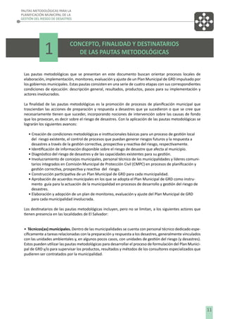PAUTAS METODOLÓGICAS PARA LA
PLANIFICACIÓN MUNICIPAL DE LA
GESTIÓN DEL RIESGO DE DESASTRES

1

CONCEPTO, FINALIDAD Y DESTINATARIOS
DE LAS PAUTAS METODOLÓGICAS

Las pautas metodológicas que se presentan en este documento buscan orientar procesos locales de
elaboración, implementación, monitoreo, evaluación y ajuste de un Plan Municipal de GRD impulsado por
los gobiernos municipales. Estas pautas consisten en una serie de cuatro etapas con sus correspondientes
condiciones de ejecución: descripción general, resultados, productos, pasos para su implementación y
actores involucrados.
La ﬁnalidad de las pautas metodológicas es la promoción de procesos de planiﬁcación municipal que
trasciendan las acciones de preparación y respuesta a desastres que ya sucedieron o que se cree que
necesariamente tienen que suceder, incorporando nociones de intervención sobre las causas de fondo
que los provocan, es decir sobre el riesgo de desastres. Con la aplicación de las pautas metodológicas se
lograrán los siguientes avances:
• Creación de condiciones metodológicas e institucionales básicas para un proceso de gestión local
del riesgo existente, el control de procesos que puedan generar riesgos futuros y la respuesta a
desastres a través de la gestión correctiva, prospectiva y reactiva del riesgo, respectivamente.
• Identiﬁcación de información disponible sobre el riesgo de desastre que afecta al municipio.
• Diagnóstico del riesgo de desastres y de las capacidades existentes para su gestión.
• Involucramiento de concejos municipales, personal técnico de las municipalidades y líderes comunitarios integrados en Comisión Municipal de Protección Civil (CMPC) en procesos de planiﬁcación y
gestión correctiva, prospectiva y reactiva del riesgo.
• Construcción participativa de un Plan Municipal de GRD para cada municipalidad.
• Aprobación de acuerdos municipales en los que se adopta el Plan Municipal de GRD como instrumento guía para la actuación de la municipalidad en procesos de desarrollo y gestión del riesgo de
desastres.
• Elaboración y adopción de un plan de monitoreo, evaluación y ajuste del Plan Municipal de GRD
para cada municipalidad involucrada.
Los destinatarios de las pautas metodológicas incluyen, pero no se limitan, a los siguientes actores que
tienen presencia en las localidades de El Salvador:
• Técnicos(as) municipales. Dentro de las municipalidades se cuenta con personal técnico dedicado especíﬁcamente a tareas relacionadas con la preparación y respuesta a los desastres, generalmente vinculados
con las unidades ambientales y, en algunos pocos casos, con unidades de gestión del riesgo (y desastres).
Estos pueden utilizar las pautas metodológicas para desarrollar el proceso de formulación del Plan Municipal de GRD y/o para supervisar los productos, resultados y métodos de los consultores especializados que
pudieren ser contratados por la municipalidad.

11

 