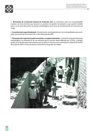PAUTAS METODOLÓGICAS PARA LA
PLANIFICACIÓN MUNICIPAL DE LA
GESTIÓN DEL RIESGO DE DESASTRES

• Técnicos(as) de la Dirección General de Protección Civil. En numerosos casos, las municipalidades
cuentan con estos técnicos que asesoran en procesos de gestión de desastres y que pueden también
hacer uso de este documento de pautas metodológicas para tareas de transformación de escenarios de
riesgo.
• Consultores(as) especializados(as). Estos(as) serán contratados(as) por las municipalidades para acompañar el proceso de formulación de su Plan Municipal de GRD.
• Técnicos(as) de organismos gubernamentales y no gubernamentales. La presente propuesta de pautas
metodológicas no pretende ser de uso exclusivo para el proceso desencadenado por el PFGL, y también
puede servir de base para otros procesos que ya estén en marcha y que contemplen la elaboración de Plan
Municipal de GRD o incluso de planes comunitarios de gestión de riesgos.

12

 