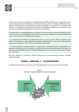 PAUTAS METODOLÓGICAS PARA LA
PLANIFICACIÓN MUNICIPAL DE LA
GESTIÓN DEL RIESGO DE DESASTRES

En todo caso el riesgo se evidencia en la probabilidad de pérdidas y daños que son generados por un
evento amenazante, y que se traducen en viviendas destruidas, cultivos arruinados, pérdida de recursos
naturales, afectaciones de la infraestructura y daños en escuelas, por ejemplo. Por lo general, estos
efectos son cuantiﬁcados monetariamente utilizando metodologías diseñadas para esos efectos y que
consideran las pérdidas y daños directos e indirectos que se generan.
El riesgo consiste en la probabilidad de que conﬂuyan en un mismo tiempo y lugar dos cómplices necesarios: la amenaza y la vulnerabilidad. Si solo existe uno de ellos por separado no existe probabilidad de
riesgo, sino considérense los siguientes dos ejemplos:
• Un terremoto de 9.2 Richter en el desierto del Sahara, el cual no provoca daños ni perdidas porque
afectó un área donde no existe población vulnerable. Evidentemente en este caso no existe desastre
porque solo se registró un evento físico, potencialmente amenazante.
• Una comunidad con viviendas precarias, sin organización, ni educación básica ni especializada en la
protección contra desastres, pero donde no conﬂuyen eventos físicos potencialmente amenazantes. En
este caso la vulnerabilidad existe pero no existe el desastre, pues no se encuentra su detonador o catalizador: la amenaza.
Para ﬁnes didácticos se considera la siguiente fórmula que no necesariamente puede ser calculable
matemáticamente:

RIESGO = AMENAZA X VULNERABILIDAD
A continuación se describen de manera sucinta los componentes de cada una de estas dos variables.
Figura 1
FACTORES Y SUBFACTORES DEL RIESGO DE DESASTRES

14

 