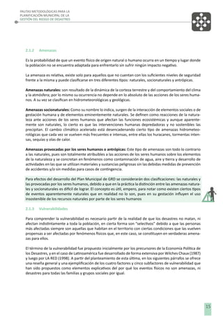 PAUTAS METODOLÓGICAS PARA LA
PLANIFICACIÓN MUNICIPAL DE LA
GESTIÓN DEL RIESGO DE DESASTRES

2.1.2

Amenazas

Es la probabilidad de que un evento físico de origen natural o humano ocurra en un tiempo y lugar donde
la población no se encuentra adaptada para enfrentarlo sin sufrir ningún impacto negativo.
La amenaza es relativa, existe solo para aquellos que no cuentan con los suﬁcientes niveles de seguridad
frente a la misma y puede clasiﬁcarse en tres diferentes tipos: naturales, socionaturales y antrópicas.
Amenazas naturales: son resultado de la dinámica de la corteza terrestre y del comportamiento del clima
y la atmósfera; por lo mismo su ocurrencia no depende en lo absoluto de las acciones de los seres humanos. A su vez se clasiﬁcan en hidrometeorológicas y geológicas.
Amenazas socionaturales: Como su nombre lo indica, surgen de la interacción de elementos sociales o de
gestación humana y de elementos eminentemente naturales. Se deﬁnen como reacciones de la naturaleza ante acciones de los seres humanos que afectan las funciones ecosistémicas y aunque aparentemente son naturales, lo cierto es que las intervenciones humanas depredadoras y no sostenibles las
precipitan. El cambio climático acelerado está desencadenando cierto tipo de amenazas hidrometeorológicas que cada vez se vuelven más frecuentes e intensas, entre ellas los huracanes, tormentas intensas, sequías y olas de calor.
Amenazas provocadas por los seres humanos o antrópicas: Este tipo de amenazas son todo lo contrario
a las naturales, pues son totalmente atribuibles a las acciones de los seres humanos sobre los elementos
de la naturaleza y se concretan en fenómenos como contaminación de agua, aire y tierra y desarrollo de
actividades en las que se utilizan materiales y sustancias peligrosas sin las debidas medidas de prevención
de accidentes y/o sin medidas para casos de contingencia.
Para efectos del desarrollo del Plan Municipal de GRD se considerarán dos clasiﬁcaciones: las naturales y
las provocadas por los seres humanos, debido a que en la práctica la distinción entre las amenazas naturales y socionaturales es difícil de lograr. El concepto es útil, empero, para notar como existen ciertos tipos
de eventos aparentemente naturales que en realidad no lo son, pues en su gestación inﬂuyen el uso
insostenible de los recursos naturales por parte de los seres humanos
2.1.3

Vulnerabilidades

Para comprender la vulnerabilidad es necesario partir de la realidad de que los desastres no matan, ni
afectan indistintamente a toda la población, en cierta forma son “selectivos” debido a que las personas
más afectadas siempre son aquellas que habitan en el territorio con ciertas condiciones que las vuelven
propensas a ser afectadas por fenómenos físicos que, en este caso, se constituyen en verdaderas amenazas para ellos.
El término de la vulnerabilidad fue propuesto inicialmente por los precursores de la Economía Política de
los Desastres, y en el caso de Latinoamérica fue desarrollado de forma extensiva por Wilches Chaux (1987)
y luego por LA RED (1998). A partir del planteamiento de esta última, en los siguientes párrafos se ofrece
una reseña general y una ejempliﬁcación de los cuatro factores y cinco subfactores de vulnerabilidad que
han sido propuestos como elementos explicativos del por qué los eventos físicos no son amenazas, ni
desastres para todas las familias y grupos sociales por igual.

15

 