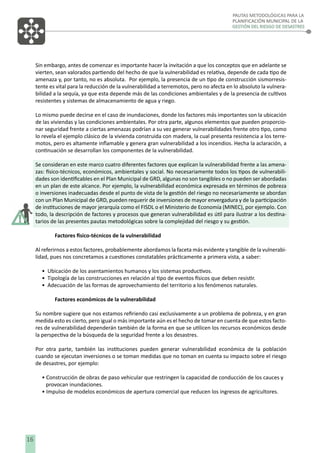 PAUTAS METODOLÓGICAS PARA LA
PLANIFICACIÓN MUNICIPAL DE LA
GESTIÓN DEL RIESGO DE DESASTRES

Sin embargo, antes de comenzar es importante hacer la invitación a que los conceptos que en adelante se
vierten, sean valorados partiendo del hecho de que la vulnerabilidad es relativa, depende de cada tipo de
amenaza y, por tanto, no es absoluta. Por ejemplo, la presencia de un tipo de construcción sismorresistente es vital para la reducción de la vulnerabilidad a terremotos, pero no afecta en lo absoluto la vulnerabilidad a la sequía, ya que esta depende más de las condiciones ambientales y de la presencia de cultivos
resistentes y sistemas de almacenamiento de agua y riego.
Lo mismo puede decirse en el caso de inundaciones, donde los factores más importantes son la ubicación
de las viviendas y las condiciones ambientales. Por otra parte, algunos elementos que pueden proporcionar seguridad frente a ciertas amenazas podrían a su vez generar vulnerabilidades frente otro tipo, como
lo revela el ejemplo clásico de la vivienda construida con madera, la cual presenta resistencia a los terremotos, pero es altamente inﬂamable y genera gran vulnerabilidad a los incendios. Hecha la aclaración, a
continuación se desarrollan los componentes de la vulnerabilidad.
Se consideran en este marco cuatro diferentes factores que explican la vulnerabilidad frente a las amenazas: físico-técnicos, económicos, ambientales y social. No necesariamente todos los tipos de vulnerabilidades son identiﬁcables en el Plan Municipal de GRD, algunas no son tangibles o no pueden ser abordadas
en un plan de este alcance. Por ejemplo, la vulnerabilidad económica expresada en términos de pobreza
o inversiones inadecuadas desde el punto de vista de la gestión del riesgo no necesariamente se abordan
con un Plan Municipal de GRD, pueden requerir de inversiones de mayor envergadura y de la participación
de instituciones de mayor jerarquía como el FISDL o el Ministerio de Economía (MINEC), por ejemplo. Con
todo, la descripción de factores y procesos que generan vulnerabilidad es útil para ilustrar a los destinatarios de las presentes pautas metodológicas sobre la complejidad del riesgo y su gestión.
Factores físico-técnicos de la vulnerabilidad
Al referirnos a estos factores, probablemente abordamos la faceta más evidente y tangible de la vulnerabilidad, pues nos concretamos a cuestiones constatables prácticamente a primera vista, a saber:
• Ubicación de los asentamientos humanos y los sistemas productivos.
• Tipología de las construcciones en relación al tipo de eventos físicos que deben resistir.
• Adecuación de las formas de aprovechamiento del territorio a los fenómenos naturales.
Factores económicos de la vulnerabilidad
Su nombre sugiere que nos estamos reﬁriendo casi exclusivamente a un problema de pobreza, y en gran
medida esto es cierto, pero igual o más importante aún es el hecho de tomar en cuenta de que estos factores de vulnerabilidad dependerán también de la forma en que se utilicen los recursos económicos desde
la perspectiva de la búsqueda de la seguridad frente a los desastres.
Por otra parte, también las instituciones pueden generar vulnerabilidad económica de la población
cuando se ejecutan inversiones o se toman medidas que no toman en cuenta su impacto sobre el riesgo
de desastres, por ejemplo:
• Construcción de obras de paso vehicular que restringen la capacidad de conducción de los cauces y
provocan inundaciones.
• Impulso de modelos económicos de apertura comercial que reducen los ingresos de agricultores.

16

 