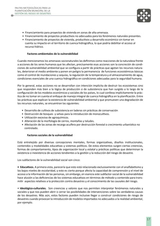 PAUTAS METODOLÓGICAS PARA LA
PLANIFICACIÓN MUNICIPAL DE LA
GESTIÓN DEL RIESGO DE DESASTRES

• Financiamiento para proyectos de vivienda en zonas de alta amenaza.
• Financiamiento de proyectos productivos no adecuados para los fenómenos naturales presentes.
• Financiamiento de proyectos de vivienda, productivos y desarrollo económico sin tomar en
cuenta su impacto en el territorio de cuenca hidrográﬁca, lo que podría debilitar el acceso al
recurso hídrico.
Factores ambientales de la vulnerabilidad
Cuando mencionamos los amenazas socionaturales las deﬁnimos como reacciones de la naturaleza frente
a acciones de los seres humanos que les afectan, precisamente esas acciones son la concreción de condiciones de vulnerabilidad ambiental que se conﬁgura a partir de prácticas que agotan los recursos naturales, deterioran el medio ambiente y ponen en peligro la permanencia de funciones ecosistémicas básicas
como el control de inundaciones y sequías, la regulación de la temperatura y el almacenamiento de agua,
condiciones esenciales de una cuenca hidrográﬁca en condiciones adecuadas para la seguridad humana.
Por lo general, estas acciones no se desarrollan con intención implícita de destruir los ecosistemas sino
que responden más bien a la lógica de producción o de subsistencia que han surgido a lo largo de la
conﬁguración de los modelos económicos y sociales de los países, lo cual conlleva implícitamente la práctica de no tomar en cuenta el enfoque de manejo integral de cuenca hidrográﬁca en la planiﬁcación. Entre
las prácticas que explican la existencia de vulnerabilidad ambiental y que promueven una degradación de
los recursos naturales, se encuentran las siguientes:
•
•
•
•
•

Desarrollo de cultivos de subsistencia en laderas sin prácticas de conservación
Destrucción de bosques y selvas para la introducción de monocultivos.
Utilización excesiva de agroquímicos.
Alteración de la morfología de cerros, montañas y taludes.
Afectación de las zonas de recarga acuífera por destrucción forestal o crecimiento urbanístico no
controlado.
Factores sociales de la vulnerabilidad

Está entretejido por diversas concepciones mentales, formas organizativas, diseños institucionales,
contenidos y modalidades educativas y sistemas políticos. De estos elementos surgen ciertas creencias,
formas de comportamiento, tipos de organización local y estatal y prácticas políticas que determinan la
existencia o inexistencia de acciones tendientes a la gestión y la reducción del riesgo de desastre.
Los subfactores de la vulnerabilidad social son cinco:
• Educativos. A primera vista, parecería que esto está relacionado exclusivamente con el analfabetismo y
los bajos niveles de escolaridad, y esto es cierto porque afecta la capacidad de comprensión y el nivel de
acceso a la información de las personas, sin embargo, en esencia este subfactor social de la vulnerabilidad
hace alusión a las deﬁciencias de los sistemas educativos en términos de método y contenido para transmitir aspectos relativos a la protección contra desastres y el conocimiento de las causales del riesgo.
• Ideológico-culturales. Son creencias y valores que nos permiten interpretar fenómenos naturales y
sociales y que nos pueden abrir o cerrar las posibilidades de intervenciones sobre las verdaderas causas
de los desastres. Más aún, estos factores pueden inclusive llegar a construir condiciones de riesgo de
desastres cuando provocan la introducción de modelos importados no adecuados a la realidad ambiental,
por ejemplo.

17

 