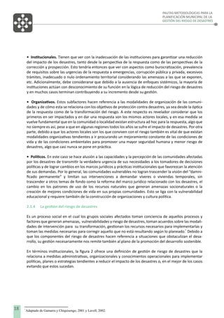 PAUTAS METODOLÓGICAS PARA LA
PLANIFICACIÓN MUNICIPAL DE LA
GESTIÓN DEL RIESGO DE DESASTRES

• Institucionales. Tienen que ver con la inadecuación de las instituciones para garantizar una reducción
del impacto de los desastres, tanto desde la perspectiva de la respuesta como de las perspectivas de la
corrección y prospección. Esto tendría entonces que ver con aspectos como burocratización, prevalencia
de requisitos sobre las urgencias de la respuesta a emergencias, corrupción pública y privada, excesivos
trámites, inadecuado o nulo ordenamiento territorial considerando las amenazas a las que se exponen,
etc. Adicionalmente, debe considerarse que debido a la ausencia de enfoques sistémicos, la mayoría de
instituciones actúan con desconocimiento de su función en la lógica de reducción del riesgo de desastres
y en muchos casos terminan contribuyendo a su incremento desde su gestión.
• Organizativos. Estos subfactores hacen referencia a las modalidades de organización de las comunidades y de cómo esta se relaciona con los objetivos de protección contra desastres, ya sea desde la óptica
de la respuesta como de la transformación del riesgo. A este respecto es revelador considerar que los
primeros en ser impactados y en dar una respuesta son los mismos actores locales, y en esa medida se
vuelve fundamental que en la comunidad o localidad existan estructura ad hoc para la respuesta, algo que
no siempre es así, pese a que en algunas regiones todos los años se sufre el impacto de desastres. Por otra
parte, debido a que los actores locales son los que conviven con el riesgo también es vital de que existan
modalidades organizativas tendientes a ir procurando un mejoramiento constante de las condiciones de
vida y de las condiciones ambientales para promover una mayor seguridad humana y menor riesgo de
desastres, algo que casi nunca se pone en práctica.
• Políticos. En este caso se hace alusión a las capacidades y la percepción de las comunidades afectadas
por los desastres de transmitir la verdadera urgencia de sus necesidades a los tomadores de decisiones
políticas y de lograr cambios en los marcos jurídicos y prácticas institucionales que favorezcan la atención
de sus demandas. Por lo general, las comunidades vulnerables no logran trascender la visión del “damniﬁcado permanente” y limitan sus intervenciones a demandar víveres o viviendas temporales, sin
trascender a otros temas de fondo como la reforma del marco jurídico relacionado con los desastres, el
cambio en los patrones de uso de los recursos naturales que generan amenazas socionaturales o la
creación de mejores condiciones de vida en sus propias comunidades. Esto se liga con la vulnerabilidad
educacional y requiere también de la construcción de organizaciones y cultura política.
2.1.4

La gestión del riesgo de desastres

Es un proceso social en el cual los grupos sociales afectados toman conciencia de aquellos procesos y
factores que generan amenazas, vulnerabilidades y riesgo de desastres, toman acuerdos sobre las modalidades de intervención para su transformación, gestionan los recursos necesarios para implementarlas y
1
toman las medidas necesarias para corregir aquello que no está resultando según lo planeado. Debido a
que los componentes del riesgo de desastres hacen referencia a situaciones que obstaculizan el desarrollo, su gestión necesariamente nos remite también al plano de la promoción del desarrollo sostenible.
En términos institucionales, la ﬁgura 2 ofrece una deﬁnición de gestión de riesgo de desastres que la
relaciona a medidas administrativas, organizacionales y conocimientos operacionales para implementar
políticas, planes o estrategias tendientes a reducir el impacto de los desastres o, en el mejor de los casos
evitando que estos sucedan.

18

1

Adaptado de Gamarra y Chiquisengo, 2001 y Lavell, 2002.

 