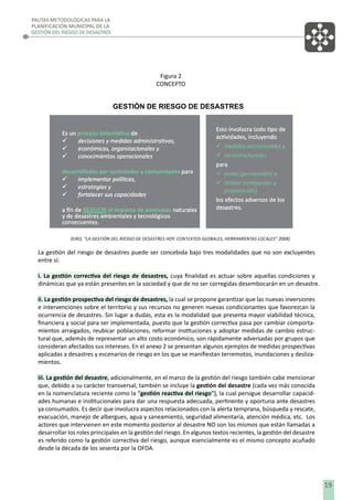 PAUTAS METODOLÓGICAS PARA LA
PLANIFICACIÓN MUNICIPAL DE LA
GESTIÓN DEL RIESGO DE DESASTRES

Figura 2
CONCEPTO

GESTIÓN DE RIESGO DE DESASTRES

La gestión del riesgo de desastres puede ser concebida bajo tres modalidades que no son excluyentes
entre sí:
i. La gestión correctiva del riesgo de desastres, cuya ﬁnalidad es actuar sobre aquellas condiciones y
dinámicas que ya están presentes en la sociedad y que de no ser corregidas desembocarán en un desastre.
ii. La gestión prospectiva del riesgo de desastres, la cual se propone garantizar que las nuevas inversiones
e intervenciones sobre el territorio y sus recursos no generen nuevas condicionantes que favorezcan la
ocurrencia de desastres. Sin lugar a dudas, esta es la modalidad que presenta mayor viabilidad técnica,
ﬁnanciera y social para ser implementada, puesto que la gestión correctiva pasa por cambiar comportamientos arraigados, reubicar poblaciones, reformar instituciones y adoptar medidas de cambio estructural que, además de representar un alto costo económico, son rápidamente adversadas por grupos que
consideran afectados sus intereses. En el anexo 2 se presentan algunos ejemplos de medidas prospectivas
aplicadas a desastres y escenarios de riesgo en los que se maniﬁestan terremotos, inundaciones y deslizamientos.
iii. La gestión del desastre, adicionalmente, en el marco de la gestión del riesgo también cabe mencionar
que, debido a su carácter transversal, también se incluye la gestión del desastre (cada vez más conocida
en la nomenclatura reciente como la “gestión reactiva del riesgo”), la cual persigue desarrollar capacidades humanas e institucionales para dar una respuesta adecuada, pertinente y oportuna ante desastres
ya consumados. Es decir que involucra aspectos relacionados con la alerta temprana, búsqueda y rescate,
evacuación, manejo de albergues, agua y saneamiento, seguridad alimentaria, atención médica, etc. Los
actores que intervienen en este momento posterior al desastre NO son los mismos que están llamadas a
desarrollar los roles principales en la gestión del riesgo. En algunos textos recientes, la gestión del desastre
es referido como la gestión correctiva del riesgo, aunque esencialmente es el mismo concepto acuñado
desde la década de los sesenta por la OFDA.

19

 