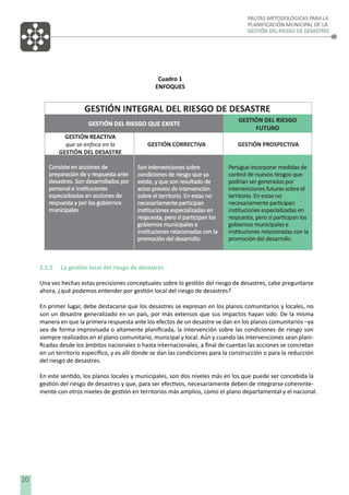 PAUTAS METODOLÓGICAS PARA LA
PLANIFICACIÓN MUNICIPAL DE LA
GESTIÓN DEL RIESGO DE DESASTRES

Cuadro 1
ENFOQUES

2.1.5

La gestión local del riesgo de desastres

Una vez hechas estas precisiones conceptuales sobre lo gestión del riesgo de desastres, cabe preguntarse
ahora, ¿qué podemos entender por gestión local del riesgo de desastres?
En primer lugar, debe destacarse que los desastres se expresan en los planos comunitarios y locales, no
son un desastre generalizado en un país, por más extensos que sus impactos hayan sido. De la misma
manera en que la primera respuesta ante los efectos de un desastre se dan en los planos comunitarios –ya
sea de forma improvisada o altamente planiﬁcada, la intervención sobre las condiciones de riesgo son
siempre realizados en el plano comunitario, municipal y local. Aún y cuando las intervenciones sean planiﬁcadas desde los ámbitos nacionales o hasta internacionales, a ﬁnal de cuentas las acciones se concretan
en un territorio especíﬁco, y es allí donde se dan las condiciones para la construcción o para la reducción
del riesgo de desastres.
En este sentido, los planos locales y municipales, son dos niveles más en los que puede ser concebida la
gestión del riesgo de desastres y que, para ser efectivos, necesariamente deben de integrarse coherentemente con otros niveles de gestión en territorios más amplios, como el plano departamental y el nacional.

20

 