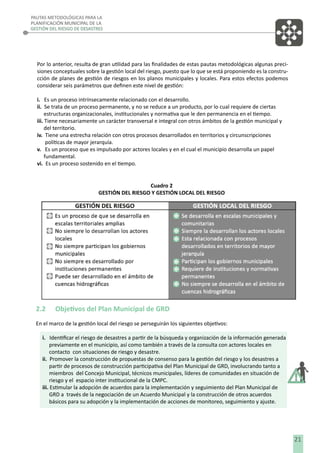 PAUTAS METODOLÓGICAS PARA LA
PLANIFICACIÓN MUNICIPAL DE LA
GESTIÓN DEL RIESGO DE DESASTRES

Por lo anterior, resulta de gran utilidad para las ﬁnalidades de estas pautas metodológicas algunas precisiones conceptuales sobre la gestión local del riesgo, puesto que lo que se está proponiendo es la construcción de planes de gestión de riesgos en los planos municipales y locales. Para estos efectos podemos
considerar seis parámetros que deﬁnen este nivel de gestión:
i. Es un proceso intrínsecamente relacionado con el desarrollo.
ii. Se trata de un proceso permanente, y no se reduce a un producto, por lo cual requiere de ciertas
estructuras organizacionales, institucionales y normativa que le den permanencia en el tiempo.
iii. Tiene necesariamente un carácter transversal e integral con otros ámbitos de la gestión municipal y
del territorio.
iv. Tiene una estrecha relación con otros procesos desarrollados en territorios y circunscripciones
políticas de mayor jerarquía.
v. Es un proceso que es impulsado por actores locales y en el cual el municipio desarrolla un papel
fundamental.
vi. Es un proceso sostenido en el tiempo.
Cuadro 2
GESTIÓN DEL RIESGO Y GESTIÓN LOCAL DEL RIESGO

2.2

Objetivos del Plan Municipal de GRD

En el marco de la gestión local del riesgo se perseguirán los siguientes objetivos:
i. Identiﬁcar el riesgo de desastres a partir de la búsqueda y organización de la información generada
previamente en el municipio, así como también a través de la consulta con actores locales en
contacto con situaciones de riesgo y desastre.
ii. Promover la construcción de propuestas de consenso para la gestión del riesgo y los desastres a
partir de procesos de construcción participativa del Plan Municipal de GRD, involucrando tanto a
miembros del Concejo Municipal, técnicos municipales, líderes de comunidades en situación de
riesgo y el espacio inter institucional de la CMPC.
iii. Estimular la adopción de acuerdos para la implementación y seguimiento del Plan Municipal de
GRD a través de la negociación de un Acuerdo Municipal y la construcción de otros acuerdos
básicos para su adopción y la implementación de acciones de monitoreo, seguimiento y ajuste.

21

 