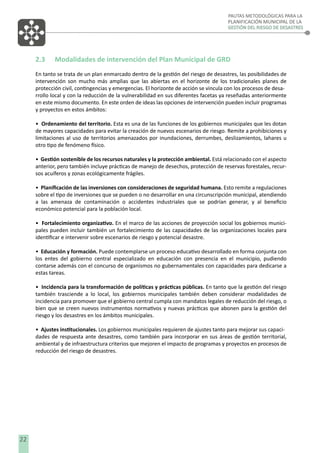 PAUTAS METODOLÓGICAS PARA LA
PLANIFICACIÓN MUNICIPAL DE LA
GESTIÓN DEL RIESGO DE DESASTRES

2.3

Modalidades de intervención del Plan Municipal de GRD

En tanto se trata de un plan enmarcado dentro de la gestión del riesgo de desastres, las posibilidades de
intervención son mucho más amplias que las abiertas en el horizonte de los tradicionales planes de
protección civil, contingencias y emergencias. El horizonte de acción se vincula con los procesos de desarrollo local y con la reducción de la vulnerabilidad en sus diferentes facetas ya reseñadas anteriormente
en este mismo documento. En este orden de ideas las opciones de intervención pueden incluir programas
y proyectos en estos ámbitos:
• Ordenamiento del territorio. Esta es una de las funciones de los gobiernos municipales que les dotan
de mayores capacidades para evitar la creación de nuevos escenarios de riesgo. Remite a prohibiciones y
limitaciones al uso de territorios amenazados por inundaciones, derrumbes, deslizamientos, lahares u
otro tipo de fenómeno físico.
• Gestión sostenible de los recursos naturales y la protección ambiental. Está relacionado con el aspecto
anterior, pero también incluye prácticas de manejo de desechos, protección de reservas forestales, recursos acuíferos y zonas ecológicamente frágiles.
• Planiﬁcación de las inversiones con consideraciones de seguridad humana. Esto remite a regulaciones
sobre el tipo de inversiones que se pueden o no desarrollar en una circunscripción municipal, atendiendo
a las amenaza de contaminación o accidentes industriales que se podrían generar, y al beneﬁcio
económico potencial para la población local.
• Fortalecimiento organizativo. En el marco de las acciones de proyección social los gobiernos municipales pueden incluir también un fortalecimiento de las capacidades de las organizaciones locales para
identiﬁcar e intervenir sobre escenarios de riesgo y potencial desastre.
• Educación y formación. Puede contemplarse un proceso educativo desarrollado en forma conjunta con
los entes del gobierno central especializado en educación con presencia en el municipio, pudiendo
contarse además con el concurso de organismos no gubernamentales con capacidades para dedicarse a
estas tareas.
• Incidencia para la transformación de políticas y prácticas públicas. En tanto que la gestión del riesgo
también trasciende a lo local, los gobiernos municipales también deben considerar modalidades de
incidencia para promover que el gobierno central cumpla con mandatos legales de reducción del riesgo, o
bien que se creen nuevos instrumentos normativos y nuevas prácticas que abonen para la gestión del
riesgo y los desastres en los ámbitos municipales.
• Ajustes institucionales. Los gobiernos municipales requieren de ajustes tanto para mejorar sus capacidades de respuesta ante desastres, como también para incorporar en sus áreas de gestión territorial,
ambiental y de infraestructura criterios que mejoren el impacto de programas y proyectos en procesos de
reducción del riesgo de desastres.

22

 