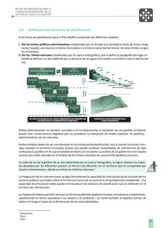 PAUTAS METODOLÓGICAS PARA LA
PLANIFICACIÓN MUNICIPAL DE LA
GESTIÓN DEL RIESGO DE DESASTRES

2.4

Deﬁnición del territorio de planiﬁcación

El territorio de planiﬁcación para el Plan MGRD comprende dos diferentes ámbitos:
i. Por los límites políticos-administrativos establecidos por un Estado y la sociedad a través de líneas imaginarias trazadas con diversos criterios (vinculados a la historia social del territorio). De estos límites surgen
los municipios.
ii. Por los límites naturales establecidos por la cuenca hidrográﬁca, que lo deﬁne la topografía del lugar en
dónde se delimita un área deﬁnida por la divisoria de las aguas (vinculados a la historia natural del territorio).

Ambas delimitaciones no siempre coinciden y el no relacionarlas al momento de una gestión territorial,
puede traer consecuencias negativas por no considerar la interacción de ambos aspectos: los políticosadministrativos con los naturales.
Ambos ámbitos deben de ser considerados en los esfuerzos de planiﬁcación, aún y cuando los límites naturales exceden el territorio municipal, puesto que puede conllevar modalidades de intervención de tipo
institucional y político en el cual se establecen nexos con los planes y acciones de los gobiernos municipales
vecinos que están ubicados en el ámbito de los límites naturales de cuencas hidrográﬁcas comunes.
La razón de ser de la gestión de un área delimitada por la cuenca hidrográﬁca, es lograr obtener los impactos deseados por los diferentes actores, en forma más eﬁciente, en un territorio que es compartido por
muchos interventores y dónde se enmarcan distintos intereses 2.
La integración de las intervenciones se logra fomentando la capacidad de articulación de las acciones de los
sectores públicos y privados sobre el territorio en busca de un escenario compartido y pre establecido3. Esa
capacidad de articulación debe quedar enmarcada en los procesos de planiﬁcación que se estimulen en el
territorio de intervención.
La integración deberá permitir alcanzar en forma equilibrada objetivos sociales, económicos y ambientales,
satisfaciendo en forma equitativa a los actores y el ambiente4 ; asi como también el objetivo común de
reducir el riesgo a través de la disminución de las vulnerabilidades.

2

Dourojeanni.
Idem.
4
Idem.
3

23

 