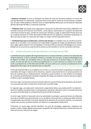 PAUTAS METODOLÓGICAS PARA LA
PLANIFICACIÓN MUNICIPAL DE LA
GESTIÓN DEL RIESGO DE DESASTRES

• Gobierno municipal. En este se distinguen los niveles de toma de decisiones políticas, en manos del
Concejo Municipal, y la planeación y ejecución técnica que está en manos de los funcionarios y empleados. En estos niveles políticos y técnicos recae la responsabilidad última para una formulación adecuada
del Plan Municipal de GRD y su ejecución sostenida.
• Población local. Esta puede estar organizada en Asociación de Desarrollo Comunitario (ADESCO) o en
Comisión Comunal de Protección Civil (CCPC), u otras ﬁguras relacionadas con la gestión del desarrollo
comunitario (juntas de agua, comités de cuencas por ejemplo), y juega un papel determinante para que
las iniciativas previstas en el Plan Municipal de GRD alcancen los objetivos e indicadores propuestas, es
decir para que se logre una reducción del riesgo y un mayor nivel de seguridad humana.
• Facilitadores(as) para la moderación y construcción del plan. En múltiples casos se considera la participación de un consultor o una consultora con especialidad en gestión de riesgos y/o planiﬁcación estratégica o algún agente externo a la municipalidad, el cual desarrollaría el proceso metodológico en la municipalidad con la concurrencia y aportes de los actores ya mencionados en los tres numerales anteriores.

2.6

Síntesis del proceso de planiﬁcación municipal para la GRD

La planiﬁcación para la gestión del riesgo de desastre es un proceso dinámico, acorde con la naturaleza del
riesgo de desastre, el cual es cambiante, dinámico y complejo. Por esa razón, la etapas metodológicas que
se sugieren no deben ser concebidas como un ciclo que comienza en la primera etapa y se cierra en la
cuarta, se trata más bien de un continuo de planiﬁcación en el cual el proceso no culmina con la elaboración y aprobación de un Plan Municipal de GRD, sino que continua con sucesivas actualizaciones de los
diagnósticos del riesgo y de las opciones para su reducción.
El Plan Municipal de GRD no es un objetivo en sí mismo, y su mera formulación no garantiza una reducción
automática del riesgo e impacto de los desastres, requiere necesariamente de un proceso posterior de
toma de acuerdos para su implementación, monitoreo y ajuste continúo. En este sentido, los resultados
de un proceso de planiﬁcación orientado a la gestión del riesgo y los desastres como el que acá se sugiere
conllevan cuatro resultados básicos.
En primer lugar, una toma de conciencia colectiva sobre las causas de fondo de los desastres y de los factores y procesos que están a la base de la construcción social del riesgo.
En segundo lugar, una adecuación institucional y organizativa básica que pueda permitir la implementación de medidas orientadas tanto a la preparación y respuesta a desastres como a la transformación de
sus causas de fondo desde un enfoque de promoción del desarrollo local.
En tercer lugar, facilita la interacción entre las autoridades municipales y personal técnico de diferentes
áreas de las alcaldías que, generalmente, no se consideran como parte de un equipo que debe enfrentar
la problemática que entraña el creciente impacto de los desastres de una forma continua y no solamente
cuando estos ocurren y podrían permitir una reforma a su organigrama institucional.
Finalmente, en cuarto lugar, permite identiﬁcar una serie de estrategias, programas y proyectos que
pueden cumplir el doble objetivo de promover una gestión del riesgo de desastres y el desarrollo local con
visión de control y reducción de riesgos.

25

 