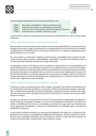 PAUTAS METODOLÓGICAS PARA LA
PLANIFICACIÓN MUNICIPAL DE LA
GESTIÓN DEL RIESGO DE DESASTRES

Las cuatro etapas comprendidas en el proceso de planiﬁcación son:
ETAPA 1.
ETAPA 2.
ETAPA 3.
ETAPA 4.

Adecuación metodológica e institucional (Preparación)
Diagnóstico del riesgo y de capacidades para su gestión
Elaboración del Plan Municipal de Gestión del Riesgo de Desastres
Implementación, monitoreo, evaluación y ajuste

A continuación se reseñan los aspectos generales, productos y pasos generales de cada una de las etapas
propuestas.
ETAPA 1. Adecuación metodológica e institucional (Preparación)
Está orientada a crear las condiciones para implementar el proceso de planiﬁcación, comenzando con una
divulgación de los pasos a seguir, continuando con una exploración de los actores de interés en la temática
y prosiguiendo con la identiﬁcación de la información relacionada con el riesgo y las capacidades para su
gestión existentes en el municipio.
Para estos efectos se contempla la adopción de herramientas metodológicas para la captura de información existente sobre amenazas, vulnerabilidades, capacidades y procesos de intervención sobre el
territorio que están inﬂuyendo la dinámica del riesgo de desastres.
La expectativa es que en esta etapa se creen las condiciones institucionales en la municipalidad para el
desarrollo del proceso, lo cual contempla como mínimo la sensibilización de los actores de la municipalidad sobre la relevancia del Plan Municipal de GRD y la aprobación de un acuerdo municipal que oriente a
funcionarios clave de la municipalidad sobre sus roles en la construcción, implementación y ajuste del
Plan Municipal de GRD. Los productos esperados de esta fase para un facilitador externo son el plan de
trabajo consensado con los actores identiﬁcados para la implementación y un inventario inicial de la información sobre riesgos del municipio disponible.
ETAPA 2. Diagnóstico del riesgo y de capacidades para su gestión
Tomando en cuenta los conceptos básicos sobre el riesgo, se procederá a desarrollar una identiﬁcación de
las condicionantes existentes de riesgo en el municipio, es decir los elementos de amenaza y vulnerabilidad. Se trabajará la temporalidad: el historial de desastres, condiciones actuales y escenarios de riesgo.
Para esto se considerarán los resultados del inventario de información y la consulta con los actores identiﬁcados en la etapa 1.
Se espera en esta fase un involucramiento intenso del personal técnico especializado (encargados de
unidad ambiental y de gestión de riesgos con el concurso del delegado de protección civil), tanto para
facilitar la identiﬁcación de territorios, comunidades y elementos en riesgo, como para promover una
mayor apropiación del diagnóstico y estimular el fortalecimiento de capacidades para su permanente
actualización y utilización.
En esta etapa el producto principal es un documento de diagnóstico del riesgo con su respectiva cartografía básica que oriente en la espacialidad la conﬁguración del riesgo que, además, contendrá una identiﬁcación de las capacidades disponibles para dar respuesta a desastres y para intervenir escenarios de
riesgo de manera de evitar, o cuando menos reducir, desastres futuros.

26

 