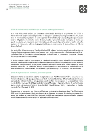 PAUTAS METODOLÓGICAS PARA LA
PLANIFICACIÓN MUNICIPAL DE LA
GESTIÓN DEL RIESGO DE DESASTRES

ETAPA 3. Elaboración del Plan Municipal de Gestión del Riesgo de Desastres
Es la parte medular del proceso y la calidad de sus resultados depende de la rigurosidad con la que se
hayan elaborado los productos comprendidos en la etapa 1 y 2, es decir, los arreglos institucionales, inventario de información y diagnóstico de base. Supone el desarrollo de un proceso participativo que involucre
actores del gobierno municipal y líderes de comunidades representativas del municipio, de forma que
pueda construirse un documento bien informado que, a la vez, indique a los actores locales sobre las
opciones de intervención sobre el riesgo y su relación con el mejoramiento de las condiciones de vida y el
desarrollo local.
Los contenidos del documento de Plan Municipal de GRD rebasan los contenidos de planes de gestión de
riesgos y/o desastres desarrollados en el pasado, pues contemplan aspectos relacionados con el desarrollo local, bajo la lógica y concepto de la gestión local del riesgo ya expuesta en el numeral 2 de este
documento de pautas metodológicas.
El producto de esta etapa es el documento de Plan Municipal de GRD, con la aclaración de que no es en sí
mismo el mayor valor aportado, puesto que en el proceso de su elaboración se ha promovido la reﬂexión,
información y apropiamiento de los actores locales que posteriormente serán los encargados de implementarlo y ajustarlo. Los contenidos del Plan Municipal de GRD se desarrollaran de conformidad con el
formato formulado para los efectos por la UEP PFGL y que se consigna en un anexo a este documento.
ETAPA 4. Implementación, monitoreo, evaluación y ajuste
En este momento se desarrollan acciones para promover que Plan Municipal de GRD se convierta en una
herramienta permanente que guíe el quehacer de la municipalidad en sus diferentes tareas cotidianas y
cíclicas (estas últimas referidas a la respuesta a desastres). Para ello se requiere de apropiación del instrumento del Plan Municipal de GRD por parte del Concejo Municipal y el personal técnico de la alcaldía, algo
que se habría promovido previamente garantizando la inclusión de sus visiones y expectativas en el documento de Plan Municipal de GRD.
En esta etapa se promoverá que el Concejo Municipal emita un acuerdo adoptando el Plan Municipal de
GRD como herramienta de trabajo permanente y se elaborará un modelo de monitoreo, evaluación y
ajuste que será parte integral del Plan Municipal de GRD, de manera que queden señalados los pasos
posteriores que deberán seguirse para su adecuada implementación.

27

 