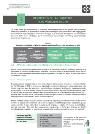 PAUTAS METODOLÓGICAS PARA LA
PLANIFICACIÓN MUNICIPAL DE LA
GESTIÓN DEL RIESGO DE DESASTRES

3

DESCRIPCIÓN DE LAS ETAPAS DEL
PLAN MUNICIPAL DE GRD

Las cuatro etapas que a continuación se enumeran, están comprendidas en dos grandes fases, la primera
orientada a desarrollar un inventario de información existente para producir un análisis del riesgo y poder
concluir con un diagnóstico de las condiciones de riesgo en el municipio. Y la segunda fase orientada al
desarrollo de las líneas estratégicas que la municipalidad planteará para controlar y reducir el riesgo
existente y el riesgo futuro.
Cuadro 3
RESUMEN DE LAS FASES Y ETAPAS PARA LA ELABORACIÓN DEL PLAN MUNICIPAL DE GRD

3.1

ETAPA 1: . Adecuación metodológica e institucional (Preparación)

En este numeral se ofrece una descripción general de la etapa de preparación, para luego presentar una
descripción de sus resultados y productos esperados. En una tercera parte se relacionan los productos con
los pasos procedimentales que deben seguirse para generarlos y se hace una reseña de los actores involucrados en esta etapa.
3.1.1

Descripción general

El objetivo de esta etapa consiste en crear las condiciones básicas para la formulación e implementación
del Plan Municipal de GRD en términos de capacidades humanas, institucionales y organizacionales. Esto
implica en primer lugar, dar a conocer a las autoridades municipales las diferentes etapas que estarán
comprendidas en el desarrollo del proceso de construcción del Plan Municipal de GRD, en segundo lugar,
la identiﬁcación de los actores avocados a los temas de la gestión de riesgos y desastres en el municipio y,
en tercer lugar, la deﬁnición de los instrumentos metodológicos que serán utilizados para la compilación
de la información relevante para el Plan Municipal de GRD.
En este sentido el proceso involucra primero aprovechar el espacio de presentación inicial para desarrollar
un taller de trabajo con funcionarios y técnicos municipales, en dónde se presentan las acciones que se
van a desarrollar. En este momento el consultor puede empezar a recopilar información para el trabajo.
con los presentes. Para eso debe desarrollarse previamente un ﬁcha que contenga un diseño
metodológico para trabajar. Se recomienda para cada taller una ﬁcha técnica (no más de tres páginas)
Contenido sugerido
para FICHA RESUMEN
del diseño metodológico
de cada taller:

1. Titúlo del Taller
2.Público Meta o Participantes
3. Objetivos
4. Resultados
6. Metodología
7. Cronograma Tentativo

-Se convertirá en ANEXO a cada
documento que corresponda
entregar.
-Deberá garantizar listas de
asistencias.

29

 