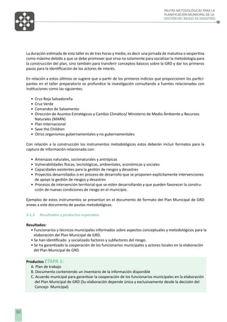 PAUTAS METODOLÓGICAS PARA LA
PLANIFICACIÓN MUNICIPAL DE LA
GESTIÓN DEL RIESGO DE DESASTRES

La duración estimada de esta taller es de tres horas y media, es decir una jornada de matutina o vespertina
como máximo debido a que se debe promover que sirva no solamente para socializar la metodología para
la construcción del plan, sino también para transferir conceptos básicos sobre la GRD y dar los primeros
pasos para la identiﬁcación de los actores de interés.
En relación a estos últimos se sugiere que a partir de los primeros indicios que proporcionen los participantes en el taller preparatorio se profundice la investigación consultando a fuentes relacionadas con
instituciones como las siguientes:
•
•
•
•

Cruz Roja Salvadoreña
Cruz Verde
Comandos de Salvamento
Dirección de Asuntos Estratégicos y Cambio Climático/ Ministerio de Medio Ámbiente y Recursos
Naturales (MARN)
• Plan Internacional
• Save the Children
• Otros organismos gubernamentales y no gubernamentales
Con relación a la construcción los instrumentos metodológicos estos deberán incluir formatos para la
captura de información relacionada con:
•
•
•
•

Amenazas naturales, socionaturales y antrópicas
Vulnerabilidades físicas, tecnológicas, ambientales, económicas y sociales
Capacidades existentes para la gestión de riesgos y desastres
Proyectos desarrollados o en proceso de desarrollo que se proponen explícitamente intervenciones
de apoyo la gestión de riesgos y desastres
• Procesos de intervención territorial que se estén desarrollando y que pueden favorecer la construcción de nuevas condiciones de riesgo en el municipio.
Ejemplos de estos instrumentos se presentan en el documento de formato del Plan Municipal de GRD
anexo a este documento de pautas metodológicas.
3.1.2

Resultados y productos esperados

Resultados:
• Funcionarios y técnicos municipales informados sobre aspectos conceptuales y metodológicos para la
elaboración del Plan Municipal de GRD.
• Se han identiﬁcado y socializado factores y subfactores del riesgo.
• Se ha garantizado la cooperación de los funcionarios municipales y actores locales en la elaboración
del Plan Municipal de GRD.
Productos ETAPA 1:
A. Plan de trabajo
B. Documento conteniendo un inventario de la información disponible
C. Acuerdo municipal para garantizar la cooperación de los funcionarios municipales en la elaboración
del Plan Municipal de GRD (Su elaboración depende única y exclusivamente desde la decisión del
Concejo Municipal)

8 30

 