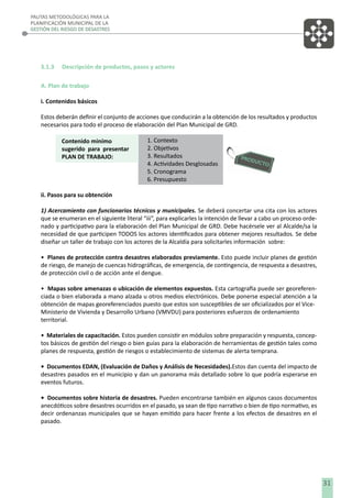 PAUTAS METODOLÓGICAS PARA LA
PLANIFICACIÓN MUNICIPAL DE LA
GESTIÓN DEL RIESGO DE DESASTRES

3.1.3

Descripción de productos, pasos y actores

A. Plan de trabajo
i. Contenidos básicos
Estos deberán deﬁnir el conjunto de acciones que conducirán a la obtención de los resultados y productos
necesarios para todo el proceso de elaboración del Plan Municipal de GRD.
Contenido minímo
sugerido para presentar
PLAN DE TRABAJO:

1. Contexto
2. Objetivos
3. Resultados
4. Actividades Desglosadas
5. Cronograma
6. Presupuesto

ii. Pasos para su obtención
1) Acercamiento con funcionarios técnicos y municipales. Se deberá concertar una cita con los actores
que se enumeran en el siguiente literal “iii”, para explicarles la intención de llevar a cabo un proceso ordenado y participativo para la elaboración del Plan Municipal de GRD. Debe hacérsele ver al Alcalde/sa la
necesidad de que participen TODOS los actores identiﬁcados para obtener mejores resultados. Se debe
diseñar un taller de trabajo con los actores de la Alcaldía para solicitarles información sobre:
• Planes de protección contra desastres elaborados previamente. Esto puede incluir planes de gestión
de riesgo, de manejo de cuencas hidrográﬁcas, de emergencia, de contingencia, de respuesta a desastres,
de protección civil o de acción ante el dengue.
• Mapas sobre amenazas o ubicación de elementos expuestos. Esta cartografía puede ser georeferenciada o bien elaborada a mano alzada u otros medios electrónicos. Debe ponerse especial atención a la
obtención de mapas georeferenciados puesto que estos son susceptibles de ser oﬁcializados por el ViceMinisterio de Vivienda y Desarrollo Urbano (VMVDU) para posteriores esfuerzos de ordenamiento
territorial.
• Materiales de capacitación. Estos pueden consistir en módulos sobre preparación y respuesta, conceptos básicos de gestión del riesgo o bien guías para la elaboración de herramientas de gestión tales como
planes de respuesta, gestión de riesgos o establecimiento de sistemas de alerta temprana.
• Documentos EDAN, (Evaluación de Daños y Análisis de Necesidades).Estos dan cuenta del impacto de
desastres pasados en el municipio y dan un panorama más detallado sobre lo que podría esperarse en
eventos futuros.
• Documentos sobre historia de desastres. Pueden encontrarse también en algunos casos documentos
anecdóticos sobre desastres ocurridos en el pasado, ya sean de tipo narrativo o bien de tipo normativo, es
decir ordenanzas municipales que se hayan emitido para hacer frente a los efectos de desastres en el
pasado.

31

 