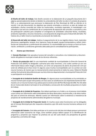 PAUTAS METODOLÓGICAS PARA LA
PLANIFICACIÓN MUNICIPAL DE LA
GESTIÓN DEL RIESGO DE DESASTRES

2) Diseño del taller de trabajo. Este diseño consiste en la elaboración de un pequeño documento de 3
páginas aproximadamente donde se detallen los antecedentes del taller (es decir el contexto de proyecto
PGFL y su subcomponente que promueve la elaboración de Plan Municipal de GRD ya referido en la
sección 1 de este documento), los objetivos que estarán orientados a construir un plan de trabajo con
actividades y fechas conocidas por todos los involucrados, resultados esperados, la metodología a ser
utilizada la cual será una combinación de un componente de exposición del consultor o consultora y otra
de participación colectiva para completar el cronograma de actividades colocando fechas, resultados,
productos esperados y recursos necesarios; y una propuesta de programa para el desarrollo del taller. Por
tratarse de un taller inicial se recomienda una duración de medio día.
3) Desarrollo del taller de trabajo. Implica el aseguramiento de la una logística básica: local, materiales
(plumones, papelografos, tarjetas, tirro, lapiceros, hojas de papel), equipo (computadora y cañón), distribución de convocatorias y conﬁrmación de asistencia. Es recomendable que se escoja un local con iluminación, ventilación y condiciones generales adecuadas para la comodidad de los participantes.
iii.

Actores que intervienen

• Concejo Municipal. Este aprueba el acceso del consultor o consultora a las instalaciones y documentación del gobierno municipal a través de los técnicos referentes.
• Técnico de protección civil. En una importante cantidad de municipalidades la Dirección General de
Protección Civil (DGPC) ha designado a personal para estas funciones, y los cuales cuentan ya con una
información básica sobre riesgos y desastres, así como con propuestas de planes de protección civil que
serán de utilidad para la fase inicial. En algunos casos muchas municipalidades aún no cuentan con este
recurso humano, de manera que no necesariamente estará presente en todos los casos. Deberá el Alcalde
solicitar formalmente (de preferencia por escrito) al técnico departamental o municipal de Protección Civil
su participación en el proceso.
• Encargado de la Unidad de Gestión de Riesgos. En algunas pocas municipalidades se ha contratado un
recurso humano para ocupar este puesto y en esos casos se constituirá en una importante fuente de información y en un recurso humano muy valioso para la construcción del Plan Municipal de GRD. Por ello debe
de ser involucrado desde el principio en las actividades y consecución de resultados propuestos en el plan
de trabajo.
• Encargado de la Unidad de Proyectos. Este deberá participar en el taller y en el proceso inicial debido
a que cuenta con información sobre antecedentes de obras destruidas y reconstruidas, o de obras realizadas para el control de amenazas. Además cuenta con información sobre la existencia o inexistencia de
proyectos de reordenamiento administrativo del gobierno municipal.
• Encargado de la Unidad de Proyección Social. En muchos casos estos funcionarios son los delegados
por el Concejo Municipal para dar respuesta a desastres y por ello serán recursos humanos valiosos en el
proceso.
• Encargado del Catastro. Este debe participar en la construcción del plan de trabajo porque suministrará
información sobre escenarios de riesgo, como también porque deberá apoyar en la identiﬁcación de
programas y proyectos que mejoren las prácticas de uso del suelo desde una perspectiva de gestión
prospectiva y correctiva del riesgo.

32

 