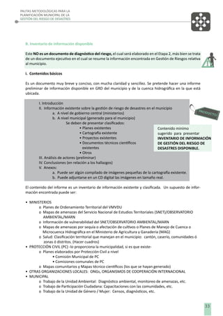 PAUTAS METODOLÓGICAS PARA LA
PLANIFICACIÓN MUNICIPAL DE LA
GESTIÓN DEL RIESGO DE DESASTRES

B. Inventario de información disponible
Este NO es un documento de diagnóstico del riesgo, el cual será elaborado en el Etapa 2, más bien se trata
de un documento ejecutivo en el cual se resume la información encontrada en Gestión de Riesgos relativa
al municipio.
i. Contenidos básicos
Es un documento muy breve y conciso, con mucha claridad y sencillez. Se pretende hacer una informe
preliminar de información disponible en GRD del municipio y de la cuenca hidrográﬁca en la que está
ubicada.
I. Introducción
II. Información existente sobre la gestión de riesgo de desastres en el municipio
a. A nivel de gobierno central (ministerios)
b. A nivel municipal (generado para el municipio)
Se deben de presentar clasiﬁcados:
• Planes existentes
Contenido minímo
• Cartografía existente
sugerido para presentar
• Proyectos existentes
INVENTARIO DE INFORMACIÓN
• Documentos técnicos cientíﬁcos
DE GESTIÓN DEL RIESGO DE
existentes
DESASTRES DISPONIBLE.
• Otros
III. Análisis de actores (preliminar)
IV. Conclusiones (en relación a los hallazgos)
V. Anexos:
a. Puede ser algún compilado de imágenes pequeñas de la cartografía existente.
b. Puede adjuntarse en un CD digital las imágenes en tamaño real.
El contenido del informe es un inventario de información existente y clasiﬁcada. Un supuesto de información encontrada puede ser:
• MINISTERIOS
o Planes de Ordenamiento Territorial del VMVDU
o Mapas de amenazas del Servicio Nacional de Estudios Territoriales (SNET)/OBSERVATORIO
AMBIENTAL/MARN
o Información de vulnerabilidad del SNET/OBSERVATORIO AMBIENTAL/MARN
o Mapas de amenazas por sequía o afectación de cultivos o Planes de Manejo de Cuenca o
Microcuenca Hidrográﬁca en el Ministerio de Agricultura y Ganadería (MAG)
o Salud: Clasiﬁcación territorial que manejan en el municipio: cantón, caserío, comunidades ó
zonas ó distritos. (Hacer cuadros)
• PROTECCIÓN CIVIL (PC) -lo proporciona la municipalidad, si es que existeo Planes elaborados por Protección Civil a nivel
• Comisión Municipal de PC
• Comisiones comunales de PC
o Mapas comunitarios y Mapas técnico cientíﬁcos (los que se hayan generado)
• OTRAS ORGANIZACIONES LOCALES: ONGs, ORGANISMOS DE COOPERACIÓN INTERNACIONAL
• MUNICIPAL
o Trabajo de la Unidad Ambiental: Diagnóstico ambiental, monitoreo de amenazas, etc.
o Trabajo de Participación Ciudadana: Capacitaciones con las comunidades, etc.
o Trabajo de la Unidad de Género / Mujer: Censos, diagnósticos, etc.

33

 