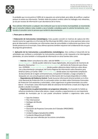 PAUTAS METODOLÓGICAS PARA LA
PLANIFICACIÓN MUNICIPAL DE LA
GESTIÓN DEL RIESGO DE DESASTRES

Es probable que no encuentre el 100% de lo expuesto con anterioridad, pero debe de justiﬁcar y explicar
porque no existe esa información. También debe de producir análisis sobre los hallazgos más relevantes,
ya sea por escasez de información o por abundancia de la misma.
Para solicitar información a cualquier otra institución que no sea la misma municipalidad, se recomienda
que el consultor elabore notas modelo y sea el alcalde o alcaldesa quien lo solicite formalmente, nombrando al consultor como la persona que recibirá la documentación.
i. Pasos para su obtención
• Elaboración de instrumentos metodológicos. Estos pueden consistir en matrices de captura de información (como los sugeridos en el formato de Plan Municipal de GRD), o bien en otras opciones tales como
giras de observación o entrevistas con informantes clave de comunidades o instituciones que tiene o han
tenido presencia en el municipio. Estas últimas opciones también requieren de la elaboración de una guía
de preguntas generadoras.
• Aplicación de los instrumentos y procedimientos metodológicos. Esto conlleva el desarrollo de las
actividades que conlleven a contemplar los instrumentos asumidos y a dar respuesta a las interrogantes
planteadas, así como también a la búsqueda de información en otras fuentes tales como:
− Internet. Deben consultarse los sitios web del MARN (www.marn.gob.sv) y MAG
(www.mag.gob.sv) donde pueden obtenerse mapas digitalizados, del proyecto de inventario de
desastres DesInventar (http://www.desinventar.org/es/), del Centro de Protección para Desastres -CEPRODE- (www.ceprode.org.sv) donde pueden obtenerse datos históricos sobre desastres y documentación conceptual, del Centro Regional de Información sobre Desastres para
América Latina y el Caribe -CRID- (www.cridlac.org) donde existe una importante compilación
de documentos de la región centroamericana, incluyendo El Salvador; y luego completar la
búsqueda con una consulta general sobre la información del municipio disponible en la Web.
− Dependencias del Gobierno Central. Puede buscarse información directa también en la Dirección Nacional de Protección Civil, la cual puede contar con datos sobre Comisiones Comunales
de Protección Civil existentes y autorizados, o bien organismos no gubernamentales con actividad en el municipio. (esta información debe de solicitarse formalmente a través de la ﬁgura del
alcalde o alcalde municipal).
− Organizaciones no gubernamentales con programas relevantes. En el pasado ha habido ya
esfuerzos tendientes a desarrollar planes, mapas, estudios y capacitaciones en una importante
cantidad de municipios por lo cual puede consultarse también a organismos tales como:
•
•
•
•
•
•
•
•
•
•

34

Save the Children
Plan Internacional
Geólogos del Mundo
CARE
CEPRODE
Asociación de Proyectos Comunales de El Salvador (PROCOMES)
Cruz Roja
Unidad Ecológica Salvadoreña (UNES)
Fundación Maquilishuatl (FUMA)
Otros que sean referidos por los actores consultados

 