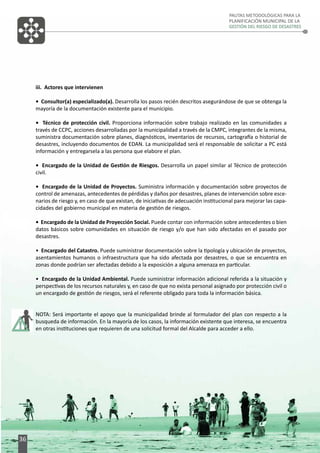 PAUTAS METODOLÓGICAS PARA LA
PLANIFICACIÓN MUNICIPAL DE LA
GESTIÓN DEL RIESGO DE DESASTRES

iii. Actores que intervienen
• Consultor(a) especializado(a). Desarrolla los pasos recién descritos asegurándose de que se obtenga la
mayoría de la documentación existente para el municipio.
• Técnico de protección civil. Proporciona información sobre trabajo realizado en las comunidades a
través de CCPC, acciones desarrolladas por la municipalidad a través de la CMPC, integrantes de la misma,
suministra documentación sobre planes, diagnósticos, inventarios de recursos, cartografía o historial de
desastres, incluyendo documentos de EDAN. La municipalidad será el responsable de solicitar a PC está
información y entregarsela a las persona que elabore el plan.
• Encargado de la Unidad de Gestión de Riesgos. Desarrolla un papel similar al Técnico de protección
civil.
• Encargado de la Unidad de Proyectos. Suministra información y documentación sobre proyectos de
control de amenazas, antecedentes de pérdidas y daños por desastres, planes de intervención sobre escenarios de riesgo y, en caso de que existan, de iniciativas de adecuación institucional para mejorar las capacidades del gobierno municipal en materia de gestión de riesgos.
• Encargado de la Unidad de Proyección Social. Puede contar con información sobre antecedentes o bien
datos básicos sobre comunidades en situación de riesgo y/o que han sido afectadas en el pasado por
desastres.
• Encargado del Catastro. Puede suministrar documentación sobre la tipología y ubicación de proyectos,
asentamientos humanos o infraestructura que ha sido afectada por desastres, o que se encuentra en
zonas donde podrían ser afectadas debido a la exposición a alguna amenaza en particular.
• Encargado de la Unidad Ambiental. Puede suministrar información adicional referida a la situación y
perspectivas de los recursos naturales y, en caso de que no exista personal asignado por protección civil o
un encargado de gestión de riesgos, será el referente obligado para toda la información básica.
NOTA: Será importante el apoyo que la municipalidad brinde al formulador del plan con respecto a la
busqueda de información. En la mayoría de los casos, la información existente que interesa, se encuentra
en otras instituciones que requieren de una solicitud formal del Alcalde para acceder a ello.

36

 