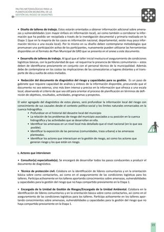 PAUTAS METODOLÓGICAS PARA LA
PLANIFICACIÓN MUNICIPAL DE LA
GESTIÓN DEL RIESGO DE DESASTRES

• Diseño de talleres de trabajo. Estos estarán orientados a obtener información adicional sobre amenazas y vulnerabilidades (con mayor énfasis en información local), así como también a corroborar la información que ha podido ser recopilada a través de la investigación documental y primaria realizada en la
Etapa 1 (que en la mayoría de los casos es información nacional, departamental, existe muy poca información técnica a una escala local). Por lo mismo en su diseño deben contemplarse metodologías que
promuevan una participación activa de los participantes, nuevamente pueden utilizarse las herramientas
disponibles en el formato de Plan Municipal de GRD que se presenta en el anexo a este documento.
• Desarrollo de talleres de trabajo. Al igual que el taller inicial involucra el aseguramiento de condiciones
logísticas básicas, con la particularidad de que –al requerirse la presencia de líderes comunitarios— estos
deben de identiﬁcarse previamente en conjunto con el personal técnico de la municipalidad. Además
debe de contemplarse en los costos las implicaciones de las convocatorias a lugares distantes y el transporte de ida y vuelta de estos invitados.
• Redacción del documento de diagnóstico del riesgo y capacidades para su gestión. Es un paso de
gabinete que requiere capacidad de análisis y síntesis de la información disponible, procurando que el
documento no sea extenso, sino más bien intenso y preciso en la información que ofrezca a una escala
local, observando el criterio de que sea útil para orientar el proceso de planiﬁcación en términos de deﬁnición de objetivos, resultados, actividades, programas y proyectos.
El valor agregado del diagnóstico de estos planes, será profundizar la información local del riesgo con
conocimiento de sus causales desde el contexto político-social y los límites naturales enmarcados en la
cuenca hidrográﬁca.
• Profundizar en el historial del desastre local del municipio
• La relación de los problemas de riesgo del municipio asociados a su posición en la cuenca
hidrográﬁca y las actividades que se desarrollan en ella.
• Identiﬁcar las amenazas en un nivel local más detallado que el nivel nacional (en lo que sea
posible).
• Identiﬁcar la exposición de las personas (comunidades, traza urbana) a las amenazas
planteadas.
• Identiﬁcar los actores que interactuan en la gestión de riesgo, asi como los actores que
generan riesgo y los que están en riesgo.
c. Actores que intervienen
• Consultor(a) especializado(a). Se encargará de desarrollar todos los pasos conducentes a producir el
documento de diagnóstico.
• Técnico de protección civil. Colabora en la identiﬁcación de líderes comunitarios y en la orientación
básica sobre como contactarlos, así como en el aseguramiento de las condiciones logísticas para los
talleres. Participa activamente en los talleres aportando conocimientos sobre amenazas, vulnerabilidades
y capacidades para la gestión del riesgo que no haya compartido previamente en la Etapa 1.
• Encargado de la Unidad de Gestión de Riesgos/Encargado de la Unidad Ambiental. Colabora en la
identiﬁcación de líderes comunitarios y en la orientación básica sobre como contactarlos, así como en el
aseguramiento de las condiciones logísticas para los talleres. Participa activamente en los talleres aportando conocimientos sobre amenazas, vulnerabilidades y capacidades para la gestión del riesgo que no
haya compartido previamente en la Etapa 1.

39

 