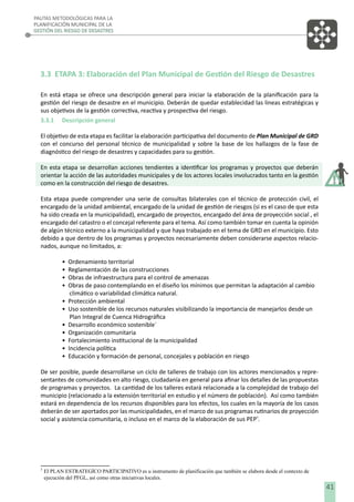 PAUTAS METODOLÓGICAS PARA LA
PLANIFICACIÓN MUNICIPAL DE LA
GESTIÓN DEL RIESGO DE DESASTRES

3.3 ETAPA 3: Elaboración del Plan Municipal de Gestión del Riesgo de Desastres
En está etapa se ofrece una descripción general para iniciar la elaboración de la planiﬁcación para la
gestión del riesgo de desastre en el municipio. Deberán de quedar establecidad las lineas estratégicas y
sus objetivos de la gestión correctiva, reactiva y prospectiva del riesgo.
3.3.1 Descripción general
El objetivo de esta etapa es facilitar la elaboración participativa del documento de Plan Municipal de GRD
con el concurso del personal técnico de municipalidad y sobre la base de los hallazgos de la fase de
diagnóstico del riesgo de desastres y capacidades para su gestión.
En esta etapa se desarrollan acciones tendientes a identiﬁcar los programas y proyectos que deberán
orientar la acción de las autoridades municipales y de los actores locales involucrados tanto en la gestión
como en la construcción del riesgo de desastres.
Esta etapa puede comprender una serie de consultas bilaterales con el técnico de protección civil, el
encargado de la unidad ambiental, encargado de la unidad de gestión de riesgos (si es el caso de que esta
ha sido creada en la municipalidad), encargado de proyectos, encargado del área de proyección social , el
encargado del catastro o el concejal referente para el tema. Así como también tomar en cuenta la opinión
de algún técnico externo a la municipalidad y que haya trabajado en el tema de GRD en el municipio. Esto
debido a que dentro de los programas y proyectos necesariamente deben considerarse aspectos relacionados, aunque no limitados, a:
•
•
•
•
•
•
•
•
•
•
•

Ordenamiento territorial
Reglamentación de las construcciones
Obras de infraestructura para el control de amenazas
Obras de paso contemplando en el diseño los mínimos que permitan la adaptación al cambio
climático o variabilidad climática natural.
Protección ambiental
Uso sostenible de los recursos naturales visibilizando la importancia de manejarlos desde un
Plan Integral de Cuenca Hidrográﬁca
Desarrollo económico sostenible´
Organización comunitaria
Fortalecimiento institucional de la municipalidad
Incidencia política
Educación y formación de personal, concejales y población en riesgo

De ser posible, puede desarrollarse un ciclo de talleres de trabajo con los actores mencionados y representantes de comunidades en alto riesgo, ciudadanía en general para aﬁnar los detalles de las propuestas
de programas y proyectos. La cantidad de los talleres estará relacionada a la complejidad de trabajo del
municipio (relacionado a la extensión territorial en estudio y el número de población). Así como también
estará en dependencia de los recursos disponibles para los efectos, los cuales en la mayoría de los casos
deberán de ser aportados por las municipalidades, en el marco de sus programas rutinarios de proyección
social y asistencia comunitaria, o incluso en el marco de la elaboración de sus PEP5.

5

El PLAN ESTRATEGÍCO PARTICIPATIVO es u instrumento de planificación que también se elabora desde el contexto de
ejecución del PFGL, así como otras iniciativas locales.

41

 