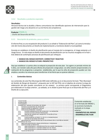 PAUTAS METODOLÓGICAS PARA LA
PLANIFICACIÓN MUNICIPAL DE LA
GESTIÓN DEL RIESGO DE DESASTRES

3.3.2

Resultados y productos esperados

Resultados:
Personal técnico de la alcaldía y líderes comunitarios han identiﬁcado opciones de intervención para la
gestión del riesgo y los desastres en sus territorios de competencia.
Producto ETAPA 3:
- Diseño del Desarrollo del Plan.
3.3.3

Descripción de productos, pasos y actores

El informe ﬁnal, es una recopilación del producto 2 y se añade la “Elaboración del Plan”, así como la introducción del mismo documento y el diseño de implementación y monitoreo desde la municipalidad.
Consiste en establecer el diseño de planiﬁcación para el manejo de la emergencia, el riesgo existente y el
riesgo futuro. En esta etapa se diseña el documento de planiﬁcación con los insumos recogidos en la Fase I.
Este deberá de contemplar procesos de planiﬁcación por enfoques:
• MANEJO DEL RIESGO EXISTENTE: CORRECTIVO Y REACTIVO
• MANEJO DEL RIESGO FUTURO: PROSPECTIVO
Hay que establecer a cuantos años se estipula la proyección de este plan. Se sugiere un periodo mínimo de
5 años, con revisión cada año para efectos de proyección a largo plazo. Los años estarán proporcionales a la
realización de los programas o proyectos establecidos, por lo que los años de proyección pueden ser más
amplios y acorde a los alcances para transformar el territorio que se quieran obtener.
i.

Contenidos básicos

Los contenidos de este Plan Municipal de GRD están deﬁnidos ya en el documento formato “Plan Municipal
de Gestión de Riesgo de Desastres”, propuesto por la UEP del PFGL con el objetivo de orientar la etapa de
elaboración del plan (puede consultarse en los anexos). La primera parte corresponde al Diagnóstico
pre-elaborado en la etapa anterior , ya validada, se le añade la parte ﬁnal que es el Desarrollo del Plan y el
Diseño de su ejecución.

Contenido establecido
en el formato del ANEXO 1,
se acumula el producto
realizado en la etapa
anterior:
- DIAGNÓSTICO DEL RIESGO
- DESARROLLO DEL PLAN

8
42

 