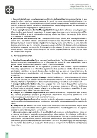 PAUTAS METODOLÓGICAS PARA LA
PLANIFICACIÓN MUNICIPAL DE LA
GESTIÓN DEL RIESGO DE DESASTRES

• Desarrollo de talleres y consultas con personal técnico de la alcaldía y líderes comunitarios. Al igual
que en los talleres anteriores, supone asegurarse de cumplir con requerimientos logísticos básicos, incluyendo la facilitación de la asistencia de líderes comunitarios de lugares distantes. También puede incluir la
consulta bilateral por medios electrónicos o con entrevistas presenciales posteriores a la distribución del
plan y lectura del mismo por parte de los entrevistados.
• Ajuste y complementación del Plan Municipal de GRD. Después de los talleres de consulta y consultas
bilaterales debe garantizarse la recuperación de los aportes y críticas para mejorar los contenidos del Plan
Municipal de GRD, a la vez se integran elementos que reﬂejen las visiones y propuestas de los actores
principales de su implementación.
• Validación del Plan Municipal de GRD. Una vez incorporados los aportes, este plan se presenta en su
versión ﬁnal a los mismos actores a los cuales se vino consultando previamente, es decir miembros del
Concejo Municipal, personal técnico del gobierno municipal y líderes comunitarios. En este momento,
debe de garantizarse que los elementos propuestos previamente han sido debidamente incorporados y
socializados, para evitar nuevas rondas de observaciones. En previsión de nuevos aportes, debe de mantenerse apertura a incorporar nuevos elementos que puedan surgir en el taller de validación y que gocen
del consenso de la mayoría.
iii. Actores que intervienen
• Consultor(a) especializado(a). Tiene a su cargo la elaboración del Plan Municipal de GRD basado en el
formato suministrado para tales efectos, en la información del análisis de riesgo y capacidades para su
gestión y en los insumos que surjan de los talleres y consultas bilaterales.
• Técnico de protección civil. Por su experiencia y formación está llamado a aportar elementos
relevantes, especialmente en lo referente a la gestión reactiva, puesto que este ha sido el énfasis de la
planiﬁcación y acción en la mayoría de casos. Esto no obsta para que apoyado en su conocimiento del
territorio y los actores aporte también en la formación de medidas y acciones en la gestión correctiva y
prospectiva.
• Encargado de la Unidad de Gestión de Riesgos. También está llamado a aportar desde su conocimiento
del territorio y actores, en este caso enfatizando en aspectos internos de la municipalidad que pudieran
limitar o potenciar la implementación de los lineamientos estratégicos del Plan Municipal de GRD.
• Encargado de la Unidad de Proyectos. Tiene un papel clave en la medida de que el Plan Municipal de
GRD contempla una identiﬁcación y conﬁguración de programas y proyectos en diferentes ámbitos de
acción del gobierno municipal. Juega un rol vital en la conﬁguración de propuestas para el Plan de Inversión Municipal (PlM) y el Plan Operativo Anual (POA).
• Encargado de la Unidad de Proyección Social. Este también está llamado a proporcionar ideas de medidas, acciones, programas y proyectos que respondan a necesidades previamente identiﬁcados en las
comunidades que resultaren de interés para la intervención.
• Encargado del Catastro. Desarrolla propuestas tendientes a incorporar nuevas modalidades de ordenamiento del territorio que pudieran ser impulsadas a partir de las propuestas de gestión prospectiva del
riesgo.
• Concejo Municipal. En tanto tomadores de decisiones políticas aportan a la construcción del plan desde
su experiencia y conocimiento del territorio, pero también valoran la viabilidad y pertinencia de las propuestas del personal técnico y líderes comunitarios.
• Líderes comunitarios representativos de la población local. Al estar en contacto cotidiano y cíclico con
el riesgo y los desastres, aportarán propuestas valiosas sobre opciones de solución a problemáticas
concretas. Sin embargo, al abrir la participación puede llegarse a una situación en que las demandas son
imposibles de satisfacer con los recursos disponibles, de manera que debe promoverse que los líderes
comunitarios prioricen intervenciones en comunidades y zonas de más alto riesgo y con mayores impactos recurrentes de desastres, o en aquellas donde se estén conﬁgurando rápidamente condiciones de
riesgo futuro.

44

 