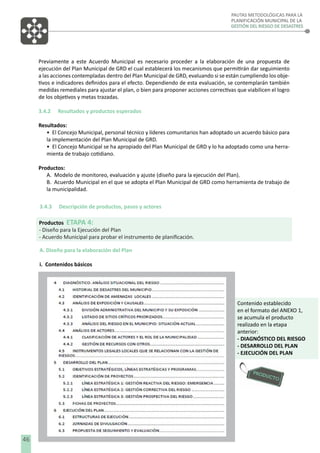 PAUTAS METODOLÓGICAS PARA LA
PLANIFICACIÓN MUNICIPAL DE LA
GESTIÓN DEL RIESGO DE DESASTRES

Previamente a este Acuerdo Municipal es necesario proceder a la elaboración de una propuesta de
ejecución del Plan Municipal de GRD el cual establecerá los mecanismos que permitirán dar seguimiento
a las acciones contempladas dentro del Plan Municipal de GRD, evaluando si se están cumpliendo los objetivos e indicadores deﬁnidos para el efecto. Dependiendo de esta evaluación, se contemplarán también
medidas remediales para ajustar el plan, o bien para proponer acciones correctivas que viabilicen el logro
de los objetivos y metas trazadas.
3.4.2

Resultados y productos esperados

Resultados:
• El Concejo Municipal, personal técnico y líderes comunitarios han adoptado un acuerdo básico para
la implementación del Plan Municipal de GRD.
• El Concejo Municipal se ha apropiado del Plan Municipal de GRD y lo ha adoptado como una herramienta de trabajo cotidiano.
Productos:
A. Modelo de monitoreo, evaluación y ajuste (diseño para la ejecución del Plan).
B. Acuerdo Municipal en el que se adopta el Plan Municipal de GRD como herramienta de trabajo de
la municipalidad.
3.4.3

Descripción de productos, pasos y actores

Productos ETAPA 4:
- Diseño para la Ejecución del Plan
- Acuerdo Municipal para probar el instrumento de planiﬁcación.
A. Diseño para la elaboración del Plan
i. Contenidos básicos

Contenido establecido
en el formato del ANEXO 1,
se acumula el producto
realizado en la etapa
anterior:
- DIAGNÓSTICO DEL RIESGO
- DESARROLLO DEL PLAN
- EJECUCIÓN DEL PLAN

46

 