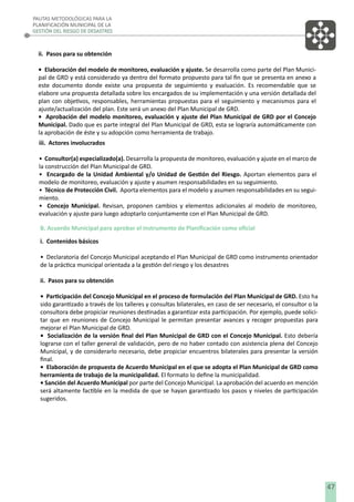 PAUTAS METODOLÓGICAS PARA LA
PLANIFICACIÓN MUNICIPAL DE LA
GESTIÓN DEL RIESGO DE DESASTRES

ii. Pasos para su obtención
• Elaboración del modelo de monitoreo, evaluación y ajuste. Se desarrolla como parte del Plan Municipal de GRD y está considerado ya dentro del formato propuesto para tal ﬁn que se presenta en anexo a
este documento donde existe una propuesta de seguimiento y evaluación. Es recomendable que se
elabore una propuesta detallada sobre los encargados de su implementación y una versión detallada del
plan con objetivos, responsables, herramientas propuestas para el seguimiento y mecanismos para el
ajuste/actualización del plan. Este será un anexo del Plan Municipal de GRD.
• Aprobación del modelo monitoreo, evaluación y ajuste del Plan Municipal de GRD por el Concejo
Municipal. Dado que es parte integral del Plan Municipal de GRD, esta se lograría automáticamente con
la aprobación de éste y su adopción como herramienta de trabajo.
iii. Actores involucrados
• Consultor(a) especializado(a). Desarrolla la propuesta de monitoreo, evaluación y ajuste en el marco de
la construcción del Plan Municipal de GRD.
• Encargado de la Unidad Ambiental y/o Unidad de Gestión del Riesgo. Aportan elementos para el
modelo de monitoreo, evaluación y ajuste y asumen responsabilidades en su seguimiento.
• Técnico de Protección Civil. Aporta elementos para el modelo y asumen responsabilidades en su seguimiento.
• Concejo Municipal. Revisan, proponen cambios y elementos adicionales al modelo de monitoreo,
evaluación y ajuste para luego adoptarlo conjuntamente con el Plan Municipal de GRD.
B. Acuerdo Municipal para aprobar el instrumento de Planiﬁcación como oﬁcial
i. Contenidos básicos
• Declaratoria del Concejo Municipal aceptando el Plan Municipal de GRD como instrumento orientador
de la práctica municipal orientada a la gestión del riesgo y los desastres
ii. Pasos para su obtención
• Participación del Concejo Municipal en el proceso de formulación del Plan Municipal de GRD. Esto ha
sido garantizado a través de los talleres y consultas bilaterales, en caso de ser necesario, el consultor o la
consultora debe propiciar reuniones destinadas a garantizar esta participación. Por ejemplo, puede solicitar que en reuniones de Concejo Municipal le permitan presentar avances y recoger propuestas para
mejorar el Plan Municipal de GRD.
• Socialización de la versión ﬁnal del Plan Municipal de GRD con el Concejo Municipal. Esto debería
lograrse con el taller general de validación, pero de no haber contado con asistencia plena del Concejo
Municipal, y de considerarlo necesario, debe propiciar encuentros bilaterales para presentar la versión
ﬁnal.
• Elaboración de propuesta de Acuerdo Municipal en el que se adopta el Plan Municipal de GRD como
herramienta de trabajo de la municipalidad. El formato lo deﬁne la municipalidad.
• Sanción del Acuerdo Municipal por parte del Concejo Municipal. La aprobación del acuerdo en mención
será altamente factible en la medida de que se hayan garantizado los pasos y niveles de participación
sugeridos.

47

 