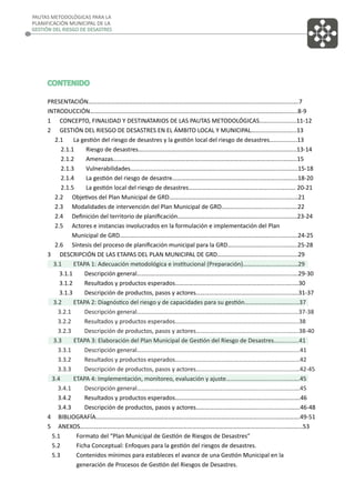 PAUTAS METODOLÓGICAS PARA LA
PLANIFICACIÓN MUNICIPAL DE LA
GESTIÓN DEL RIESGO DE DESASTRES

CONTENIDO
PRESENTACIÓN………………………………………………………………………………………………..………………..…..….7
INTRODUCCIÓN………………………………………………………………………………………………..………………..…....8-9
1 CONCEPTO, FINALIDAD Y DESTINATARIOS DE LAS PAUTAS METODOLÓGICAS..…............…...11-12
2 GESTIÓN DEL RIESGO DE DESASTRES EN EL ÁMBITO LOCAL Y MUNICIPAL………..….........…...13
2.1
La gestión del riesgo de desastres y la gestión local del riesgo de desastres…..............13
2.1.1
Riesgo de desastres….……………………………………………..………………………………....…....13-14
2.1.2
Amenazas…………………………………………………..………………………………………….....……...15
2.1.3
Vulnerabilidades…………………………………………………..……………………………….....…..…..15-18
2.1.4
La gestión del riesgo de desastre…………………………………………………..……….....…......18-20
2.1.5
La gestión local del riesgo de desastres…………….………………………………........………. 20-21
2.2 Objetivos del Plan Municipal de GRD………………………………………………..………............….…21
2.3 Modalidades de intervención del Plan Municipal de GRD………………………..............….….22
2.4 Deﬁnición del territorio de planiﬁcación………………………………………………...............………23-24
2.5 Actores e instancias involucrados en la formulación e implementación del Plan
Municipal de GRD.…………………………………………………..……………………………………......…..….24-25
2.6 Síntesis del proceso de planiﬁcación municipal para la GRD…………………….............……..25-28
3 DESCRIPCIÓN DE LAS ETAPAS DEL PLAN MUNICIPAL DE GRD……………………………..…..............29
3.1
ETAPA 1: Adecuación metodológica e institucional (Preparación)………………....…….….…29
3.1.1
Descripción general…………………………………………………..……………………………….......….29-30
3.1.2
Resultados y productos esperados………………………………………………………….......…..…30
3.1.3
Descripción de productos, pasos y actores……………………………………………….........….31-37
3.2
ETAPA 2: Diagnóstico del riesgo y de capacidades para su gestión…………………………...…37
3.2.1
Descripción general…………………………………………………..……………………….……..........…37-38
3.2.2
Resultados y productos esperados………………………………………………………........….…...38
3.2.3
Descripción de productos, pasos y actores………………………………………..….........……..38-40
3.3
ETAPA 3: Elaboración del Plan Municipal de Gestión del Riesgo de Desastres……......….41
3.3.1
Descripción general…………………………………………………..…………………………….……........41
3.3.2
Resultados y productos esperados…………………………………………………………….......……42
3.3.3
Descripción de productos, pasos y actores………………………………………………........……42-45
3.4
ETAPA 4: Implementación, monitoreo, evaluación y ajuste…………………………........……….45
3.4.1
Descripción general…………………………………………………..………………….......……….……….45
3.4.2
Resultados y productos esperados………………………………………………….......………..…….46
3.4.3
Descripción de productos, pasos y actores…………………………………....................……..46-48
4 BIBLIOGRAFÍA…………………………………………………..…………………………………………...........…………….49-51
5 ANEXOS…………………………………………………..…………………………………………………………...........….…...53
5.1
Formato del “Plan Municipal de Gestión de Riesgos de Desastres”
5.2
Ficha Conceptual: Enfoques para la gestión del riesgos de desastres.
5.3
Contenidos mínimos para estableces el avance de una Gestión Municipal en la
generación de Procesos de Gestión del Riesgos de Desastres.

 