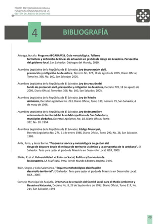 PAUTAS METODOLÓGICAS PARA LA
PLANIFICACIÓN MUNICIPAL DE LA
GESTIÓN DEL RIESGO DE DESASTRES

4

BIBLIOGRAFÍA

Arteaga, Natalia. Programa IPGARAMSS. Guía metodológica. Talleres
formativos y deﬁnición de líneas de actuación en gestión de riesgo de desastres. Perspectiva
del gobierno local. San Salvador: Geólogos del Mundo, 2010.
Asamblea Legislativa de la República de El Salvador, Ley de protección civil,
prevención y mitigación de desastres, Decreto No. 777, 18 de agosto de 2005, Diario Oﬁcial,
Tomo No. 368, No. 160, San Salvador, 2005.
Asamblea Legislativa de la República de El Salvador, Ley de creación del
fondo de protección civil, prevención y mitigación de desastres, Decreto 778, 18 de agosto de
2005, Diario Oﬁcial, Tomo No. 368, No. 160, San Salvador, 2005.
Asamblea Legislativa de la República de El Salvador, Ley del Medio
Ambiente, Decreto Legislativo No. 233, Diario Oﬁcial, Tomo 339, número 79, San Salvador, 4
de mayo de 1998.
Asamblea Legislativa de la República de El Salvador, Ley de desarrollo y
ordenamiento territorial del Área Metropolitana de San Salvador y
municipios aledaños, Decreto Legislativo, No. 18, Diario Oﬁcial, Tomo
322, No. 18. 1994.
Asamblea Legislativa de la República de El Salvador, Código Municipal,
Decreto Legislativo No. 274, 31 de enero 1986, Diario Oﬁcial, Tomo 290, No. 28, San Salvador,
1986.
Avila, Ryna, y Jesús Barrio. “Propuesta teórica y metodológica de gestión del
riesgo de desastre desde el enfoque de territorio sistémico y la perspectiva de lo cotidiano”. El
Salvador: Tesis para optar el grado de Maestría en Desarrollo Local, UCA, 2009.
Blaike, P. et al. Vulnerabilidad: el Entorno Social, Político y Económico de
los Desastres. LA RED/ITDG, Perú. Tercer Mundo Editores, Bogotá. 1996.
Bran, Sergio, y Lidia Salamanca. "Esquema metodológico planiﬁcación
desarrollo territorial". El Salvador: Tesis para optar al grado de Maestría en Desarrollo Local,
UCA., 2007.
Consejo Municipal de Acajutla, Ordenanza de creación del Comité Local para el Medio Ambiente y
Desastres Naturales, Decreto No. 8, 29 de Septiembre de 1992; Diario Oﬁcial, Tomo 317, No.
214, San Salvador, 1992

49

 