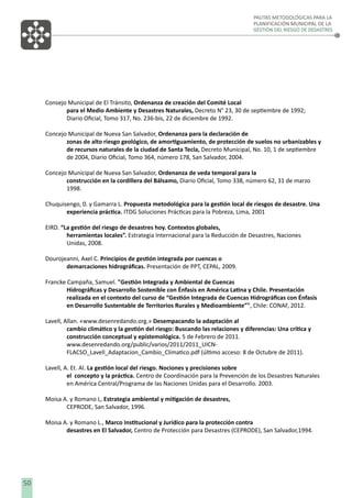 PAUTAS METODOLÓGICAS PARA LA
PLANIFICACIÓN MUNICIPAL DE LA
GESTIÓN DEL RIESGO DE DESASTRES

Consejo Municipal de El Tránsito, Ordenanza de creación del Comité Local
para el Medio Ambiente y Desastres Naturales, Decreto N° 23, 30 de septiembre de 1992;
Diario Oﬁcial, Tomo 317, No. 236-bis, 22 de diciembre de 1992.
Concejo Municipal de Nueva San Salvador, Ordenanza para la declaración de
zonas de alto riesgo geológico, de amortiguamiento, de protección de suelos no urbanizables y
de recursos naturales de la ciudad de Santa Tecla, Decreto Municipal, No. 10, 1 de septiembre
de 2004, Diario Oﬁcial, Tomo 364, número 178, San Salvador, 2004.
Concejo Municipal de Nueva San Salvador, Ordenanza de veda temporal para la
construcción en la cordillera del Bálsamo, Diario Oﬁcial, Tomo 338, número 62, 31 de marzo
1998.
Chuquisengo, 0. y Gamarra L. Propuesta metodológica para la gestión local de riesgos de desastre. Una
experiencia práctica. ITDG Soluciones Prácticas para la Pobreza, Lima, 2001
EIRD. “La gestión del riesgo de desastres hoy. Contextos globales,
herramientas locales”. Estrategia Internacional para la Reducción de Desastres, Naciones
Unidas, 2008.
Dourojeanni, Axel C. Principios de gestión integrada por cuencas o
demarcaciones hidrográﬁcas. Presentación de PPT, CEPAL, 2009.
Francke Campaña, Samuel. "Gestión Integrada y Ambiental de Cuencas
Hidrográﬁcas y Desarrollo Sostenible con Énfasis en América Latina y Chile. Presentación
realizada en el contexto del curso de “Gestión Integrada de Cuencas Hidrográﬁcas con Énfasis
en Desarrollo Sustentable de Territorios Rurales y Medioambiente”", Chile: CONAF, 2012.
Lavell, Allan. «www.desenredando.org.» Desempacando la adaptación al
cambio climático y la gestión del riesgo: Buscando las relaciones y diferencias: Una crítica y
construcción conceptual y epistemológica. 5 de Febrero de 2011.
www.desenredando.org/public/varios/2011/2011_UICNFLACSO_Lavell_Adaptacion_Cambio_Climatico.pdf (último acceso: 8 de Octubre de 2011).
Lavell, A. Et. Al. La gestión local del riesgo. Nociones y precisiones sobre
el concepto y la práctica. Centro de Coordinación para la Prevención de los Desastres Naturales
en América Central/Programa de las Naciones Unidas para el Desarrollo. 2003.
Moisa A. y Romano L, Estrategia ambiental y mitigación de desastres,
CEPRODE, San Salvador, 1996.
Moisa A. y Romano L., Marco Institucional y Jurídico para la protección contra
desastres en El Salvador, Centro de Protección para Desastres (CEPRODE), San Salvador,1994.

50

 