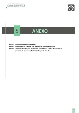 PAUTAS METODOLÓGICAS PARA LA
PLANIFICACIÓN MUNICIPAL DE LA
GESTIÓN DEL RIESGO DE DESASTRES

5

ANEXO

Anexo 1. Formato de Plan Municipal de GRD
Anexo 2. Ficha Conceptual: Enfoques para la gestión de riesgos de desastres
Anexo 3. Contenidos mínimos para estableces el avance de una Gestión Municipal en la
generación de Procesos de Gestión de Riesgos de Desastres.

53

 