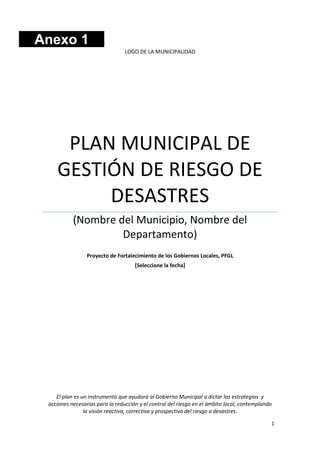 Anexo 1
LOGO DE LA MUNICIPALIDAD

PLAN MUNICIPAL DE
GESTIÓN DE RIESGO DE
DESASTRES
(Nombre del Municipio, Nombre del
Departamento)
Proyecto de Fortalecimiento de los Gobiernos Locales, PFGL
[Seleccione la fecha]

El plan es un instrumento que ayudará al Gobierno Municipal a dictar las estrategias y
acciones necesarias para la reducción y el control del riesgo en el ámbito local, contemplando
la visión reactiva, correctiva y prospectiva del riesgo a desastres.
1

 