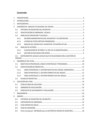 Contenido
1

PRESENTACIÓN............................................................................................................................ 3

2

INTRODUCCIÓN ........................................................................................................................... 3

3

ANTECEDENTES ........................................................................................................................... 3

4

DIAGNÓSTICO. ANÁLISIS SITUACIONAL DEL RIESGO .................................................................. 3
4.1

HISTORIAL DE DESASTRES DEL MUNICIPIO ......................................................................... 3

4.2

IDENTIFICACIÓN DE AMENAZAS LOCALES ......................................................................... 4

4.3

ANÁLISIS DE EXPOSICIÓN Y CAUSALES ................................................................................ 5

4.3.1

DIVISIÓN ADMINISTRATIVA DEL MUNICIPIO Y SU EXPOSICIÓN ................................. 6

4.3.2

LISTADO DE SITIOS CRÍTICOS PRIORIZADOS ................................................................ 6

4.3.3

ANÁLISIS DEL RIESGO EN EL MUNICIPIO: SITUACIÓN ACTUAL ................................... 7

4.4

ANÁLISIS DE ACTORES ......................................................................................................... 8

4.4.1

CLASIFICACIÓN DE ACTORES Y EL ROL DE LA MUNICIPALIDAD .................................. 8

4.4.2

GESTIÓN DE RECURSOS CON OTROS........................................................................... 9

4.5
INSTRUMENTOS LEGALES LOCALES QUE SE RELACIONAN CON LA GESTIÓN DE
RIESGOS. .......................................................................................................................................... 9
5

DESARROLLO DEL PLAN ............................................................................................................. 10
5.1

OBJETIVOS ESTRATÉGICOS, LÍNEAS ESTRATÉGICAS Y PROGRAMAS ................................. 10

5.2

IDENTIFICACIÓN DE PROYECTOS ....................................................................................... 11

5.2.1

LÍNEA ESTRATÉGICA 1: GESTIÓN REACTIVA DEL RIESGO: EMERGENCIA .................. 11

5.2.2

LÍNEA ESTRATÉGICA 2: GESTIÓN CORRECTIVA DEL RIESGO ..................................... 11

5.2.3

LÍNEA ESTRATÉGICA 3: GESTIÓN PROSPECTIVA DEL RIESGO .................................... 12

5.3
6

FICHAS DE PROYECTOS...................................................................................................... 12

EJECUCIÓN DEL PLAN ................................................................................................................ 14
6.1

ESTRUCTURAS DE EJECUCIÓN ........................................................................................... 14

6.2

JORNADAS DE DIVULGACIÓN ............................................................................................ 14

6.3

PROPUESTA DE SEGUIMIENTO Y EVALUACIÓN................................................................. 15

7

BIBLIOGRAFÍA ............................................................................................................................ 16

8

ANEXOS ..................................................................................................................................... 16
8.1

HISTORIAL DE DESASTRES DEL MUNICIPIO ....................................................................... 16

8.2

CARTOGRAFÍA DE AMENAZAS ........................................................................................... 16

8.3

PLAN OPERATIVO ANUAL .................................................................................................. 17

8.4

PLAN DE INVERSIÓN .......................................................................................................... 17

8.5

Ficha conceptual: ENFOQUES para la GESTIÓN DE RIESGO DE DESASTRES..................... 18

 