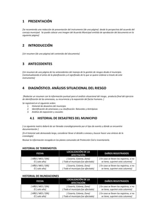 1

PRESENTACIÓN

[Se recomienda una redacción de presentación del instrumento (de una página) desde la perspectiva del acuerdo del
concejo municipal. Se puede colocar una imagen del Acuerdo Municipal emitido de aprobación del documento en la
siguiente página]

2

INTRODUCCIÓN

[Un resumen (de una página) del contenido del documento]

3

ANTECEDENTES

[Un resumen de una página de los antecedentes del manejo de la gestión de riesgos desde el municipio.
Contextualizando el antes de la planificación y el significado de lo que se quiere ordenar a través de este
instrumento]

4

DIAGNÓSTICO. ANÁLISIS SITUACIONAL DEL RIESGO

[Redactar un resumen con la información puntual para el análisis situacional del riesgo, producto final del ejercicio
de identificación de las amenazas, su recurrencia y la exposición del factor humano. ]
Se registrará en el siguiente orden:
1. Historial de desastres del municipio
2. Identificación de amenazas y su clasificación: Naturales y Antrópicas
3. Análisis de exposición y causales

4.1 HISTORIAL DE DESASTRES DEL MUNICIPIO
[ La siguiente matriz deberá de ser llenada cronológicamente por el tipo de evento y dónde se encuentre
documentación ]
[Si el historial sale demasiado largo, considerar llevar el detalle a anexos y buscar hacer una síntesis de la
cronología]
Revisar la información recogida en los planes comunales de Protección Civil e inventariarla.

HISTORIAL DE TERREMOTOS
FECHA

LOCALIZACIÓN DE LA
AFECTACIÓN

DAÑOS REGISTRADOS

[ AÑO / MES / DÍA]
Ó [ solo año]

[ Caserío, Colonia, Zona]
[ Todo el municipio fue afectado]

[ En caso se lleven los registros, si no
se tiene, suprimir esta columna]

[ AÑO / MES / DÍA]
Ó [ solo año]

[ Caserío, Colonia, Zona]
[ Todo el municipio fue afectado]

[ En caso se lleven los registros, si no
se tiene, suprimir esta columna]

FECHA

LOCALIZACIÓN DE LA
AFECTACIÓN

DAÑOS REGISTRADOS

[ AÑO / MES / DÍA]
Ó [ solo año]

[ Caserío, Colonia, Zona]
[ Todo el municipio fue afectado]

[ En caso se lleven los registros, si no
se tiene, suprimir esta columna]

[ AÑO / MES / DÍA]
Ó [ solo año]

[ Caserío, Colonia, Zona]
[ Todo el municipio fue afectado]

[ En caso se lleven los registros, si no
se tiene, suprimir esta columna]

HISTORIAL DE INUNDACIONES

 