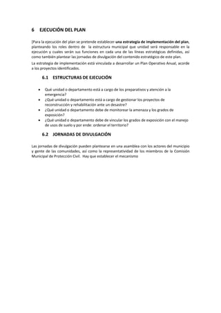 6

EJECUCIÓN DEL PLAN

[Para la ejecución del plan se pretende establecer una estrategia de implementación del plan,
planteando los roles dentro de la estructura municipal que unidad será responsable en la
ejecución y cuales serán sus funciones en cada una de las líneas estratégicas definidas, así
como también plantear las jornadas de divulgación del contenido estratégico de este plan.
La estrategia de implementación está vinculada a desarrollar un Plan Operativo Anual, acorde
a los proyectos identificados.

6.1 ESTRUCTURAS DE EJECUCIÓN
•
•
•
•

Qué unidad o departamento está a cargo de los preparativos y atención a la
emergencia?
¿Qué unidad o departamento está a cargo de gestionar los proyectos de
reconstrucción y rehabilitación ante un desastre?
¿Qué unidad o departamento debe de monitorear la amenaza y los grados de
exposición?
¿Qué unidad o departamento debe de vincular los grados de exposición con el manejo
de usos de suelo y por ende: ordenar el territorio?

6.2 JORNADAS DE DIVULGACIÓN
Las jornadas de divulgación pueden plantearse en una asamblea con los actores del municipio
y gente de las comunidades, así como la representatividad de los miembros de la Comisión
Municipal de Protección Civil. Hay que establecer el mecanismo

 