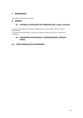 7

BIBLIOGRAFÍA

[Citar toda la documentación consultada]

8

ANEXOS
8.1 HISTORIAL DE DESASTRES DEL MUNICIPIO (sólo si aplica, opcional)

[ La siguiente matriz deberá de ser llenada cronológicamente por el tipo de evento y dónde se encuentre
documentación ]
[Si el historial sale demasiado largo, considerar llevar el detalle a anexos y buscar hacer una síntesis de la
cronología]

8.2 CARTOGRAFÍA DE AMENAZAS, VULNERABILIDADES, RIESGOS Y
OTROS.
8.3

OTROS ANEXOS QUE SE CONSIDEREN.

16

 