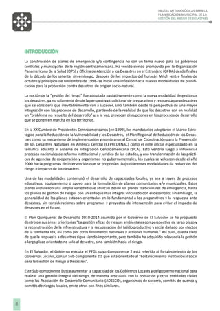 PAUTAS METODOLÓGICAS PARA LA
PLANIFICACIÓN MUNICIPAL DE LA
GESTIÓN DEL RIESGO DE DESASTRES

INTRODUCCIÓN
La construcción de planes de emergencia y/o contingencia no son un tema nuevo para las gobiernos
centrales y municipales de la región centroamericana. Ha venido siendo promovido por la Organización
Panamericana de la Salud (OPS) y Oﬁcina de Atención a los Desastres en el Extranjero (OFDA) desde ﬁnales
de la década de los setenta, sin embargo, después de los impactos del huracán Mitch -entre ﬁnales de
octubre y principios de noviembre de 1998- se inició una inﬂexión hacia nuevas modalidades de planiﬁcación para la protección contra desastres de origien socio-natural.
La noción de la “gestión del riesgo” fue adoptada paulatinamente como la nueva modalidad de gestionar
los desastres, ya no solamente desde la perspectiva tradicional de preparativos y respuesta para desastres
que se considera que inevitablemente van a suceder, sino también desde la perspectiva de una mayor
integración con los procesos de desarrollo, partiendo de la realidad de que los desastres son en realidad
un “problema no resuelto del desarrollo” y, a la vez, provocan disrupciones en los procesos de desarrollo
que se ponen en marcha en los territorios.
En la XX Cumbre de Presidentes Centroamericanos (en 1999), los mandatarios adoptaron el Marco Estratégico para la Reducción de la Vulnerabilidad y los Desastres, el Plan Regional de Reducción de los Desastres como su mecanismo de implementación y nombraron al Centro de Coordinación para la Prevención
de los Desastres Naturales en América Central (CEPREDENAC) como el ente oﬁcial especializado en la
temática adscrito al Sistema de Integración Centroamericana (SICA). Esto vendría luego a inﬂuenciar
procesos nacionales de reforma institucional y jurídica de los estados, y una transformación de las prácticas de agencias de cooperación y organismos no gubernamentales, los cuales se volcaron desde el año
2000 hacia programas de intervención que se proponían -bajo diferentes modalidades- la reducción del
riesgo e impacto de los desastres.
Una de las modalidades contempló el desarrollo de capacidades locales, ya sea a través de procesos
educativos, equipamiento o apoyo para la formulación de planes comunitarios y/o municipales. Estos
planes incluyeron una amplia variedad que abarcan desde los planes tradicionales de emergencia, hasta
los planes de gestión de riesgos con un enfoque más integral vinculado con el desarrollo; sin embargo, la
generalidad de los planes estaban orientados en lo fundamental a los preparativos y la respuesta ante
desastres, sin consideraciones sobre programas y proyectos de intervención para evitar el impacto de
desastres en el futuro.
El Plan Quinquenal de Desarrollo 2010-2014 asumido por el Gobierno de El Salvador se ha propuesto
dentro de sus áreas prioritarias “La gestión eﬁcaz de riesgos ambientales con perspectiva de largo plazo y
la reconstrucción de la infraestructura y la recuperación del tejido productivo y social dañado por efectos
de la tormenta Ida, así como por otros fenómenos naturales y acciones humanas.” Así pues, queda claro
de que la respuesta a desastres sigue siendo importante, pero también ha adquirido relevancia la gestión
a largo plazo orientado no solo al desastre, sino también hacia el riesgo.
En El Salvador, el Gobierno ejecuta el PFGL cuyo Componente 2 está referido al fortalecimiento de los
Gobiernos Locales, con un Sub-componente 2.5 que está orientado al “Fortalecimiento Institucional Local
para la Gestión de Riesgo a Desastres”.
Este Sub-componente busca aumentar la capacidad de los Gobiernos Locales y del gobierno nacional para
realizar una gestión integral del riesgo, de manera articulada con la población y otras entidades civiles
como las Asociación de Desarrollo Comunitario (ADESCO), organismos de socorro, comités de cuenca y
comités de riesgos locales, entre otros con ﬁnes similares.

8

 