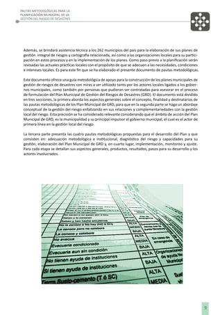 PAUTAS METODOLÓGICAS PARA LA
PLANIFICACIÓN MUNICIPAL DE LA
GESTIÓN DEL RIESGO DE DESASTRES

Además, se brindará asistencia técnica a los 262 municipios del país para la elaboración de sus planes de
gestión integral de riesgos y cartografía relacionada, así como a las organizaciones locales para su participación en estos procesos y en la implementación de los planes. Como paso previo a la planiﬁcación serán
revisadas las actuales prácticas locales con el propósito de que se adecuen a las necesidades, condiciones
e intereses locales. Es para este ﬁn que se ha elaborado el presente documento de pautas metodológicas.
Este documento ofrece una guía metodológica de apoyo para la construcción de los planes municipales de
gestión de riesgos de desastres con miras a ser utilizado tanto por los actores locales ligados a los gobiernos municipales, como también por personas que pudieran ser contratadas para asesorar en el proceso
de formulación del Plan Municipal de Gestión del Riesgos de Desastres (GRD). El documento está dividido
en tres secciones, la primera aborda los aspectos generales sobre el concepto, ﬁnalidad y destinatarios de
las pautas metodológicas de los Plan Municipal de GRD, para que en la segunda parte se haga un abordaje
conceptual de la gestión del riesgo enfatizando en sus relaciones y complementariedades con la gestión
local del riesgo. Esta precisión se ha considerado relevante considerando que el ámbito de acción del Plan
Municipal de GRD, es la municipalidad y su principal impulsor el gobierno municipal, el cual es el actor de
primera línea en la gestión local del riesgo.
La tercera parte presenta las cuatro pautas metodológicas propuestas para el desarrollo del Plan y que
consisten en: adecuación metodológica e institucional, diagnóstico del riesgo y capacidades para su
gestión, elaboración del Plan Municipal de GRD y, en cuarto lugar, implementación, monitoreo y ajuste.
Para cada etapa se detallan sus aspectos generales, productos, resultados, pasos para su desarrollo y los
actores involucrados.

9

 