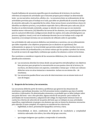 Cuando hablamos de secuencia específica para la enseñanza de la lectura y la escritura 
referimos al conjunto de actividades que el docente prepara para trabajar un determinado 
texto –ya sea narrativo, instructivo, afiches; etc.­. La secuencia tiene un ordenamiento de las 
actividades previstas para el trabajo en el aula, que debe ser planificada de acuerdo al tiempo 
de atención adecuado a la capacidad de los niños. Estas tareas tienen características claves (i) 
identifica un objetivo preciso, y un producto esperado claro y diferente para cada una; (ii) se 
focaliza en un determinado contenido, aunque se aborde con otros que en ese momento 
tendrán menor relevancia; (iii) Identifica las tareas de los alumnos, con su participación activa 
para lo cual prevé diferentes configuraciones desde los sujetos; (iv) cada actividad genera un 
proceso cognitivo, visual y oral con el andamiaje docente (no es un trabajo oral a cargo del 
maestro); y (v) siempre termina con un momento de reflexión sobre lo aprendido.  
Las actividades de cada secuencia didáctica son tentativas y sucesivas, con un ordenamiento 
que debe responder a los objetivos propuestos (no es aleatorio ni caprichoso). Ese 
ordenamiento se apoya en  la recursividad, que permita explorar el texto muchas veces con 
diferentes niveles de profundización y en ciertas rutinas que les ayudan a predecir las tareas, 
lo cual da un marco de seguridad y confianza que ayuda a los alumnos a entrar en los temas. 
Dos cuestiones a considerar respecto de las secuencias didácticas y los  instrumentos de 
planificación existentes:   
a) Las secuencias abordan los temas desde una perspectiva intradisciplinar con objetivos 
bien precisos para propiciar la concentración en esos puntos clave de la lectura y la 
escritura, sin distracciones con aspectos, contenidos o temas que –si bien son valiosos­ 
deberían verse en otras instancias o momentos­ incluso en ese mismo día ­  de 
enseñanza.  
b) Las secuencias pueden llevar una serie de intervenciones con un mismo texto en el 
caso de lengua.  
 
2. Respecto de los​ ​textos y las secuencias. 
 
Las secuencias deberán partir de textos y problemas que generen las situaciones de 
enseñanza y aprendizaje deseadas. Los CLE presentan textos completos que dan el sentido 
narrativo o informativo. En determinados momentos, es probable que se deba trabajar sobre 
una parte del texto –uno o dos párrafos; alguna estrofa de una poesía­ para realizar las 
actividades de reconocimiento y adquisición del código. Es importante entonces tener en 
cuenta los criterios de selección de las partes del texto que se trabajen en esas actividades 
específicas, especialmente en grupos con alumnos que aún no tienen los dominios necesarios 
para abordar el texto completo. Al respecto se consideran los criterios de: 
­ legibilidad, es decir, presentación tipográfica correcta y clara;   
­ lecturabilidad, es decir, condiciones de selección de vocabulario y complejidad                   
sintáctica adecuada a los niños y las niñas del grupo concreto;  
­ que tengan imágenes que ayudan a comprender el contenido;  
 
