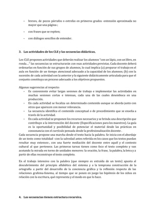 ­ breves, de pocos párrafos o estrofas en primeros grados ­extensión aproximada no                       
mayor que una página­;  
­ con frases que se repiten; 
­ con diálogos sencillos de entender.  
 
3. Las actividades de los CLE y las secuencias didácticas. 
 
Los CLE proponen actividades que deberán realizar los alumnos “con un lápiz, con un libro, en                               
ronda…” las secuencias se estructurarán con esas actividades previstas. Cada docente deberá                       
ordenarlas en función de sus grupos de alumnos, lo cual implica (a) preparar el trabajo en el                                 
aula en función de un tiempo atencional adecuado a la capacidad de los alumnos; (b) con la                                 
sucesión de cada actividad con la anterior y la siguiente didácticamente articulada para que el                             
conjunto constituya un proceso adecuado a los objetivos propuestos.  
 
Algunas sugerencias al respecto:  
­ Es conveniente evitar largas sesiones de trabajo e implementar las actividades en                       
muchas sesiones cortas e intensas, cada una de las cuales desemboca en una                         
producción.  
­ En cada actividad se focaliza un determinado contenido aunque se aborda junto con                         
otros que aparecen con menor relevancia.   
­ La secuencia identifica el contenido conceptual o de procedimiento que se enseña a                         
través de la actividad. 
­ En cada actividad se proponen los recursos necesarios y se brinda una descripción que                           
contribuye a la intervenciòn del docente (Especificaciones para los maestros). La guía                       
es la oportunidad y posibilidad de potenciar el material desde las prácticas en                         
consonancia con el currículo pensada desde la profesionalización docente . 
Cada secuencia propone una marcha desde el texto hacia la palabra. Se inicia con el abordaje                               
de un texto como totalidad –con la salvedad antes referida en los casos que los textos puedan                                 
resultar muy extensos­, con una fuerte mediación del docente entre aquél y el contexto                           
cultural al que pertenece. Las primeras tareas tienen como foco el texto completo y van                             
acotando la mirada en torno de unidades menores: la oración, la frase, la palabra, la letra y a                                   
partir de ellas reconstruye el texto completo.  
En el trabajo intensivo con la palabra (que siempre es extraída de un texto) apunta al                               
descubrimiento del principio alfabético del sistema y a la temprana construcción de la                         
ortografía a partir del desarrollo de la conciencia gráfica y la reflexión respecto de las                             
relaciones grafema­fonema, al tiempo que se ponen en juego las hipótesis de los niños en                             
relación con la escritura, qué representa y el modo en que lo hace. 
 
 
4. Las secuencias tienen estructura recursiva. 
 