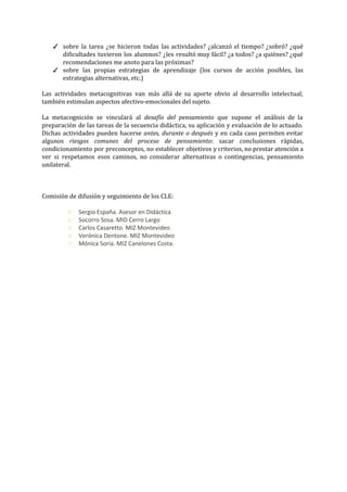 ✓ sobre la tarea ¿se hicieron todas las actividades? ¿alcanzó el tiempo? ¿sobró? ¿qué                         
dificultades tuvieron los alumnos? ¿les resultó muy fácil? ¿a todos? ¿a quiénes? ¿qué                         
recomendaciones me anoto para las próximas?  
✓ sobre las propias estrategias de aprendizaje (los cursos de acción posibles, las                       
estrategias alternativas, etc.) 
 
Las actividades metacognitivas van más allá de su aporte obvio al desarrollo intelectual;                         
también estimulan aspectos afectivo­emocionales del sujeto.   
 
La metacognición se vinculará al ​desafío del pensamiento que supone el análisis de la                           
preparación de las tareas de la secuencia didáctica, su aplicación y evaluación de lo actuado.                             
Dichas actividades pueden hacerse ​antes, durante o después y en cada caso permiten evitar                           
algunos ​riesgos comunes del proceso de pensamiento​: sacar conclusiones rápidas,                   
condicionamiento por preconceptos, ​no establecer objetivos y criterios, no prestar atención a                       
ver si respetamos esos caminos, no considerar alternativas o contingencias, pensamiento                     
unilateral.  
 
 
 
Comisión de difusión y seguimiento de los CLE: 
 
○ Sergio España. Asesor en Didáctica 
○ Socorro Sosa. MID Cerro Largo 
○ Carlos Casaretto. MIZ Montevideo  
○ Verónica Dentone. MIZ Montevideo 
○ Mónica Soria. MIZ Canelones Costa.  
 
 