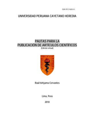 ISBN 9972-9600-0-5
UNIVERSIDAD PERUANA CAYETANO HEREDIA
PPAAUUTTAASS PPAARRAA LLAA
PPUUBBLLIICCAACCIIÓÓNN DDEE AARRTTÍÍCCUULLOOSS CCIIEENNTTÍÍFFIICCOOSS
(Edición virtual)
Raúl Ishiyama Cervantes
Lima, Perú
2010
 