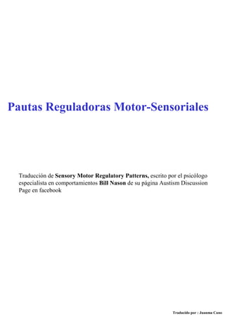 Traducción de Sensory Motor Regulatory Patterns, escrito por el psicólogo
especialista en comportamientos Bill Nason de su página Austism Discussion
Page en facebook
Pautas Reguladoras Motor-Sensoriales
Traducido por : Juanma Cano
 
