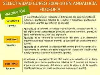 SELECTIVIDAD CURSO 2009-10 EN ANDALUCÍAFILOSOFÍAVALORACIÓNEn la contextualización realizada se distinguirán los aspectos histórico-culturales (puntuación máxima de 1 punto) y filosóficos (puntuación máxima de 1 punto) que influyen en el autor. CUESTIÓN-12 puntosApartado a) se valorará la claridad y precisión de la explicación de las dos expresiones subrayadas; se puntuará con un máximo de 1 punto, es decir, máximo de 0,50 por cada expresión. Apartado b) se valorará la identificación del tema y el desarrollo argumentativo que realice el alumno; se puntuará con un máximo de 2 puntos. Apartado c) se valorará la capacidad del alumno para relacionar justi-ficadamente la temática del texto elegido con la posición filosófica del autor; se puntuará con un máximo de 2 puntos. CUESTIÓN-25 puntosSe valorará el conocimiento de otro autor y su relación con el tema planteado en el texto (puntuación máxima de 2 puntos), así como la argumentación razonada del alumno sobre la vigencia de la posición filosófica del autor del texto (puntuación máxima de 1 punto). CUESTIÓN-33 puntos